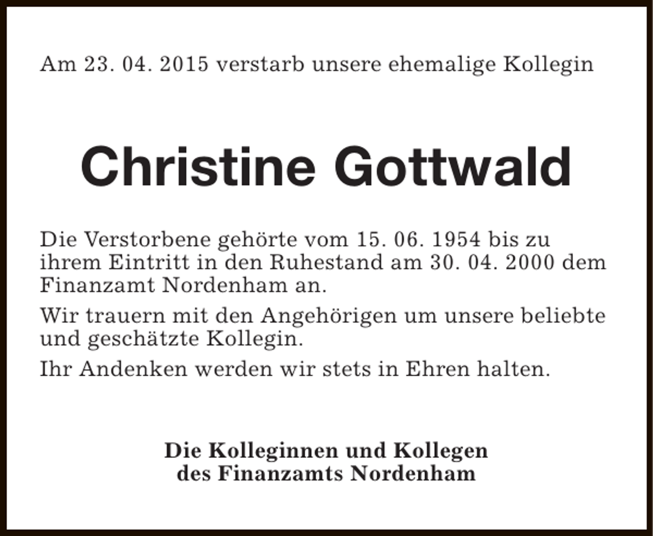 <p>Am 23. 04. 2015 verstarb unsere ehemalige Kollegin</p><p>Christine Gottwald<br />Die Verstorbene gehörte vom 15. 06. 1954 bis zu<br />ihrem Eintritt in den Ruhestand am 30. 04. 2000 dem<br />Finanzamt Nordenham an.<br />Wir trauern mit den Angehörigen um unsere beliebte<br />und geschätzte Kollegin.<br />Ihr Andenken werden wir stets in Ehren halten.<br />Die Kolleginnen und Kollegen<br />des Finanzamts Nordenham</p>
