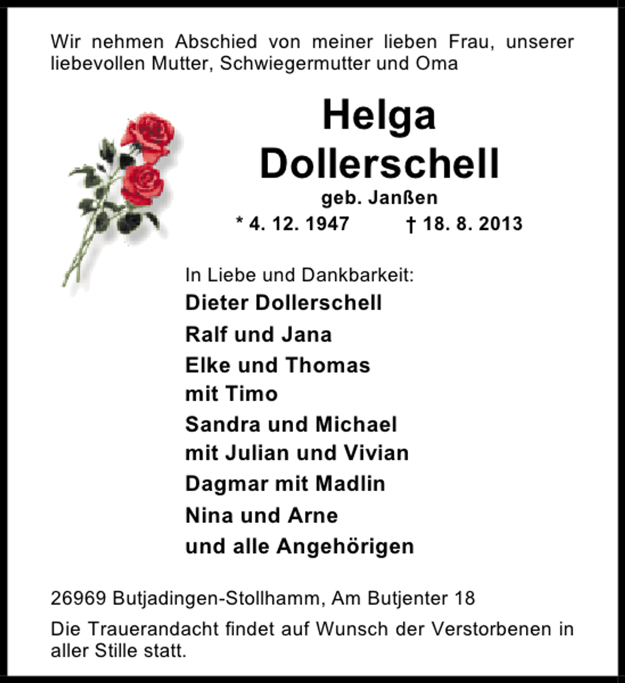 <p>Wir nehmen Abschied von meiner lieben Frau, unserer<br />liebevollen Mutter, Schwiegermutter und Oma</p><p>Helga<br />Dollerschell</p><p>geb. Janßen<br />* 4. 12. 1947<br />† 18. 8. 2013<br />In Liebe und Dankbarkeit:</p><p>Dieter Dollerschell<br />Ralf und Jana<br />Elke und Thomas<br />mit Timo<br />Sandra und Michael<br />mit Julian und Vivian<br />Dagmar mit Madlin<br />Nina und Arne<br />und alle Angehörigen<br />26969 Butjadingen-Stollhamm, Am Butjenter 18<br />Die Trauerandacht findet auf Wunsch der Verstorbenen in<br />aller Stille statt.</p>