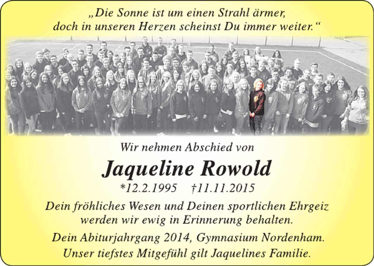 <p>„Die Sonne ist um einen Strahl ärmer,<br />doch in unseren Herzen scheinst Du immer weiter.“</p><p>Wir nehmen Abschied von</p><p>Jaqueline Rowold</p><p>*12.2.1995 †11.11.2015<br />Dein fröhliches Wesen und Deinen sportlichen Ehrgeiz<br />werden wir ewig in Erinnerung behalten.<br />Dein Abiturjahrgang 2014, Gymnasium Nordenham.<br />Unser tiefstes Mitgefühl gilt Jaquelines Familie.</p>
