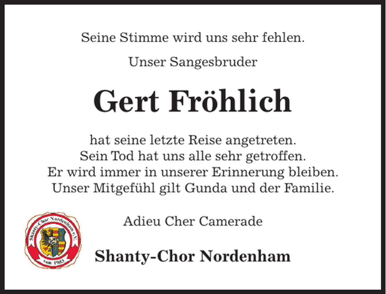 <p>Seine Stimme wird uns sehr fehlen.<br />Unser Sangesbruder</p><p>Gert Fröhlich<br />hat seine letzte Reise angetreten.<br />Sein Tod hat uns alle sehr getroffen.<br />Er wird immer in unserer Erinnerung bleiben.<br />Unser Mitgefühl gilt Gunda und der Familie.<br />Adieu Cher Camerade</p><p>Shanty-Chor Nordenham</p>