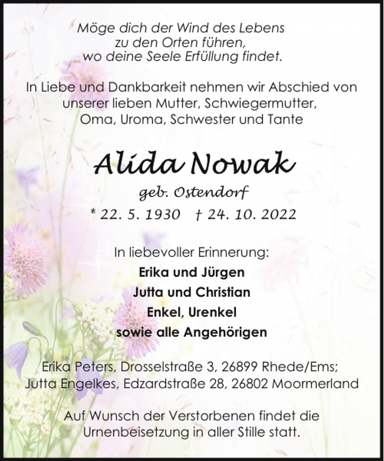 <p>Möge dich der Wind des Lebens<br />zu den Orten führen,<br />wo deine Seele Erfüllung findet.<br />In Liebe und Dankbarkeit nehmen wir Abschied von<br />unserer lieben Mutter, Schwiegermutter,<br />Oma, Uroma, Schwester und Tante</p><p>geb. Ostendorf<br />* 22. 5. 1930</p><p>† 24. 10. 2022</p><p>In liebevoller Erinnerung:<br />Erika und Jürgen<br />Jutta und Christian<br />Enkel, Urenkel<br />sowie alle Angehörigen<br />Erika Peters, Drosselstraße 3, 26899 Rhede/Ems;<br />Jutta Engelkes, Edzardstraße 28, 26802 Moormerland<br />Auf Wunsch der Verstorbenen findet die<br />Urnenbeisetzung in aller Stille statt.</p>