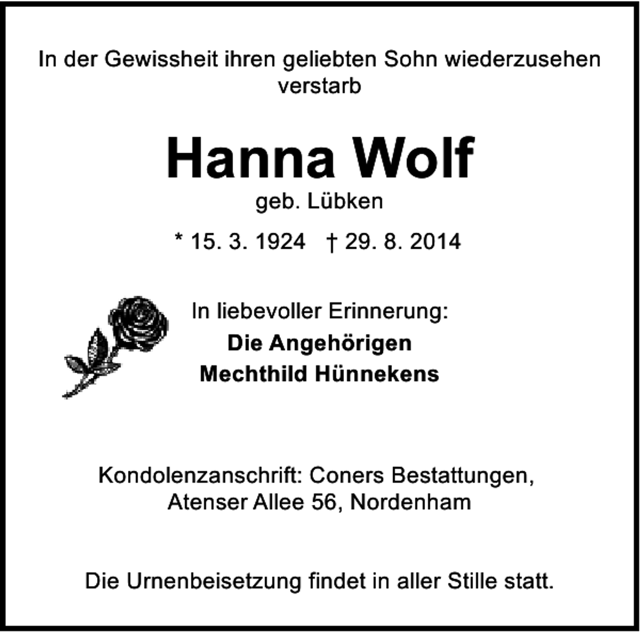 <p>In der Gewissheit ihren geliebten Sohn wiederzusehen<br />verstarb</p><p>Hanna Wolf<br />geb. Lübken</p><p>* 15. 3. 1924 † 29. 8. 2014<br />In liebevoller Erinnerung:<br />Die Angehörigen<br />Mechthild Hünnekens</p><p>Kondolenzanschrift: Coners Bestattungen,<br />Atenser Allee 56, Nordenham<br />Die Urnenbeisetzung findet in aller Stille statt.</p>