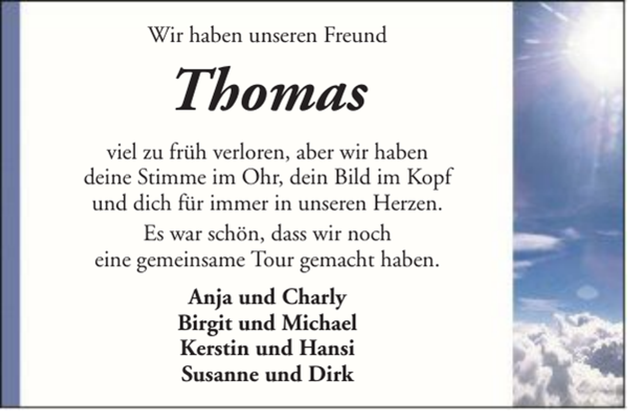 <p>Wir haben unseren Freund</p><p>Thomas<br />viel zu früh verloren, aber wir haben<br />deine Stimme im Ohr, dein Bild im Kopf<br />und dich für immer in unseren Herzen.<br />Es war schön, dass wir noch<br />eine gemeinsame Tour gemacht haben.<br />Anja und Charly<br />Birgit und Michael<br />Kerstin und Hansi<br />Susanne und Dirk</p>