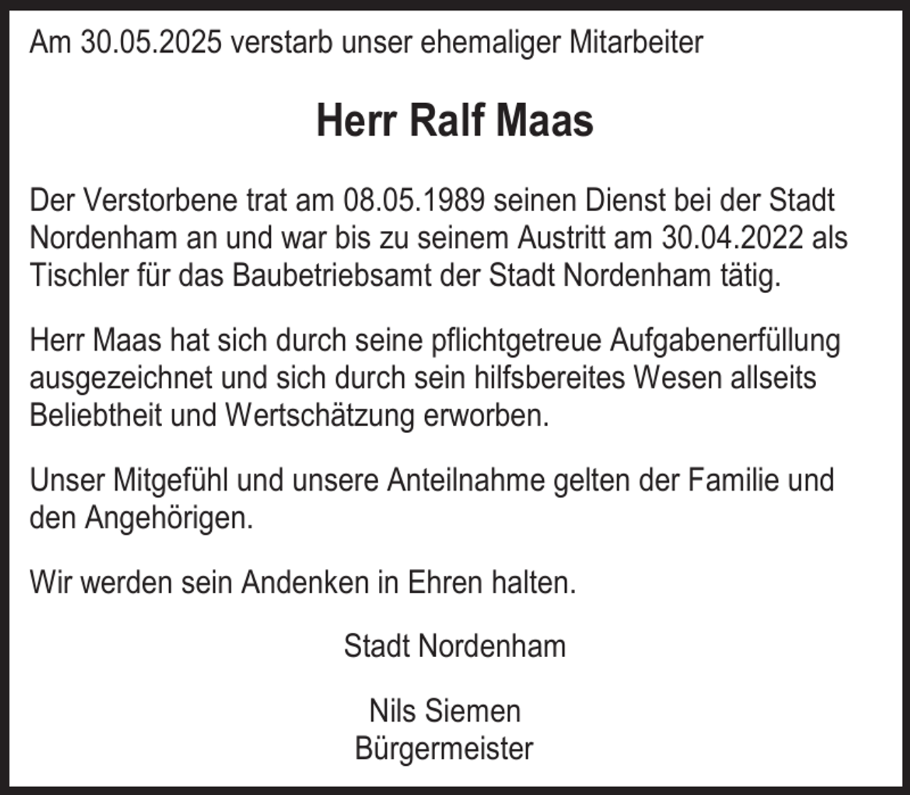 <p>Am 30.05.2025 verstarb unser ehemaliger Mitarbeiter</p><p>Herr Ralf Maas<br />Der Verstorbene trat am 08.05.1989 seinen Dienst bei der Stadt<br />Nordenham an und war bis zu seinem Austritt am 30.04.2022 als<br />Tischler für das Baubetriebsamt der Stadt Nordenham tätig.<br />Herr Maas hat sich durch seine pflichtgetreue Aufgabenerfüllung<br />ausgezeichnet und sich durch sein hilfsbereites Wesen allseits<br />Beliebtheit und Wertschätzung erworben.<br />Unser Mitgefühl und unsere Anteilnahme gelten der Familie und<br />den Angehörigen.<br />Wir werden sein Andenken in Ehren halten.<br />Stadt Nordenham<br />Nils Siemen<br />Bürgermeister</p>