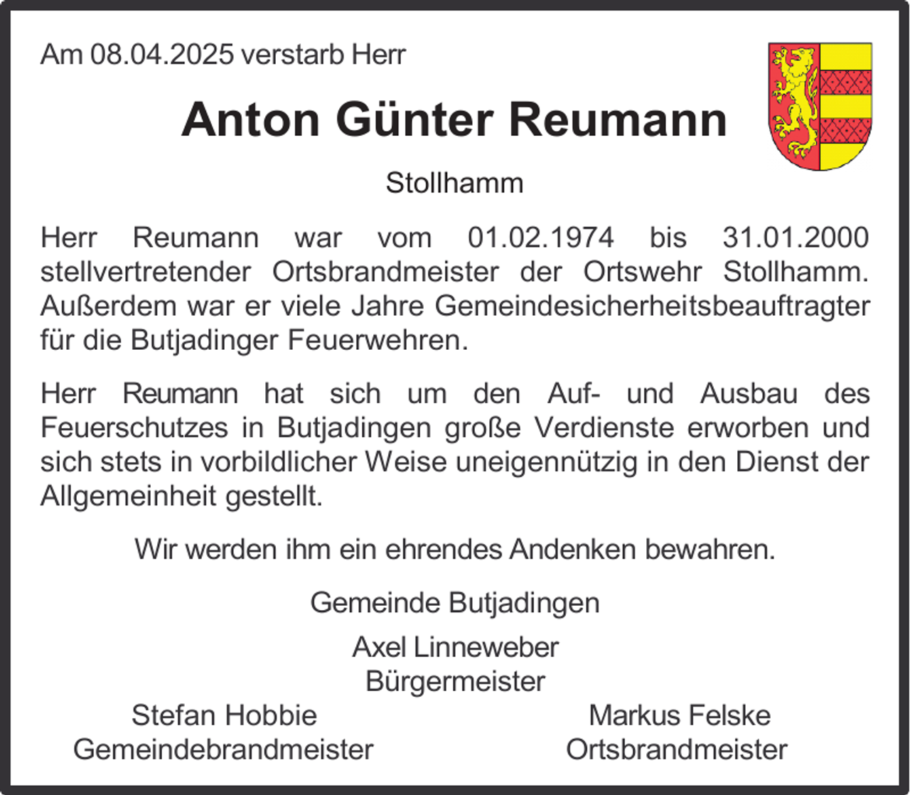 <p>Am 08.04.2025 verstarb Herr</p><p>Anton Günter Reumann<br />Stollhamm<br />Herr Reumann war vom 01.02.1974 bis 31.01.2000<br />stellvertretender Ortsbrandmeister der Ortswehr Stollhamm.<br />Außerdem war er viele Jahre Gemeindesicherheitsbeauftragter<br />für die Butjadinger Feuerwehren.<br />Herr Reumann hat sich um den Auf- und Ausbau des<br />Feuerschutzes in Butjadingen große Verdienste erworben und<br />sich stets in vorbildlicher Weise uneigennützig in den Dienst der<br />Allgemeinheit gestellt.<br />Wir werden ihm ein ehrendes Andenken bewahren.<br />Gemeinde Butjadingen<br />Axel Linneweber<br />Bürgermeister</p><p>Stefan Hobbie<br />Gemeindebrandmeister</p><p>Markus Felske<br />Ortsbrandmeister</p>
