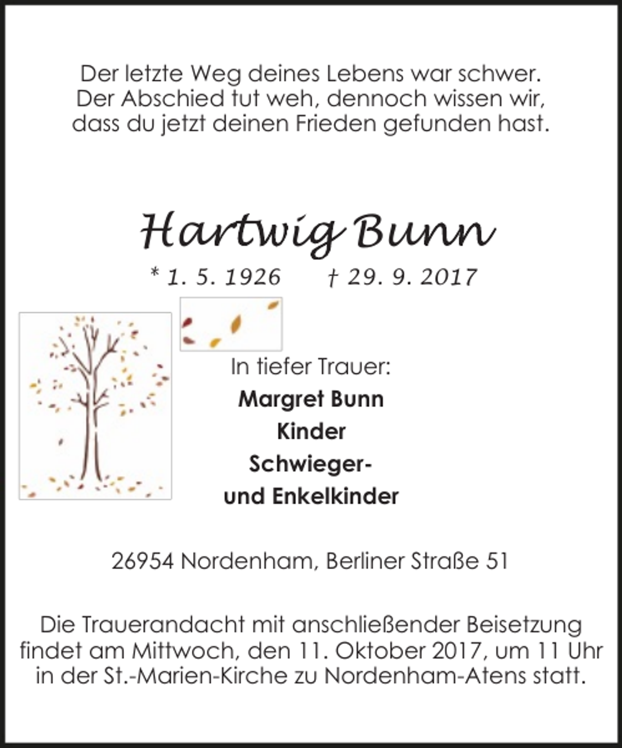 <p>Der letzte Weg deines Lebens war schwer.<br />Der Abschied tut weh, dennoch wissen wir,<br />dass du jetzt deinen Frieden gefunden hast.</p><p>Har<br />artwig<br />i Bun<br />unn<br />* 1. 5. 1926</p><p>† 29. 9. 2017</p><p>In tiefer Trauer:<br />Margret Bunn<br />Kinder<br />Schwiegerund Enkelkinder<br />26954 Nordenham, Berliner Straße 51<br />Die Trauerandacht mit anschließender Beisetzung<br />findet am Mittwoch, den 11. Oktober 2017, um 11 Uhr<br />in der St.-Marien-Kirche zu Nordenham-Atens statt.</p>