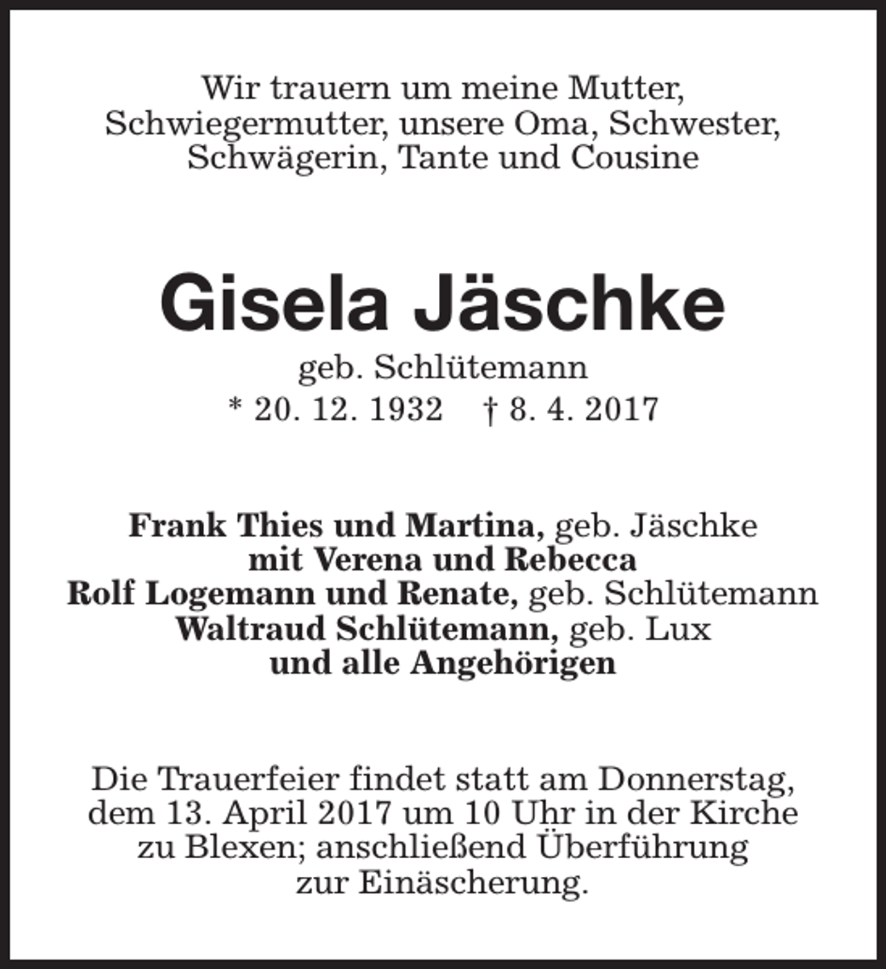 <p>Wir trauern um meine Mutter,<br />Schwiegermutter, unsere Oma, Schwester,<br />Schwägerin, Tante und Cousine</p><p>Gisela Jäschke<br />geb. Schlütemann<br />* 20. 12. 1932 † 8. 4. 2017</p><p>Frank Thies und Martina, geb. Jäschke<br />mit Verena und Rebecca<br />Rolf Logemann und Renate, geb. Schlütemann<br />Waltraud Schlütemann, geb. Lux<br />und alle Angehörigen<br />Die Trauerfeier findet statt am Donnerstag,<br />dem 13. April 2017 um 10 Uhr in der Kirche<br />zu Blexen; anschließend Überführung<br />zur Einäscherung.</p>