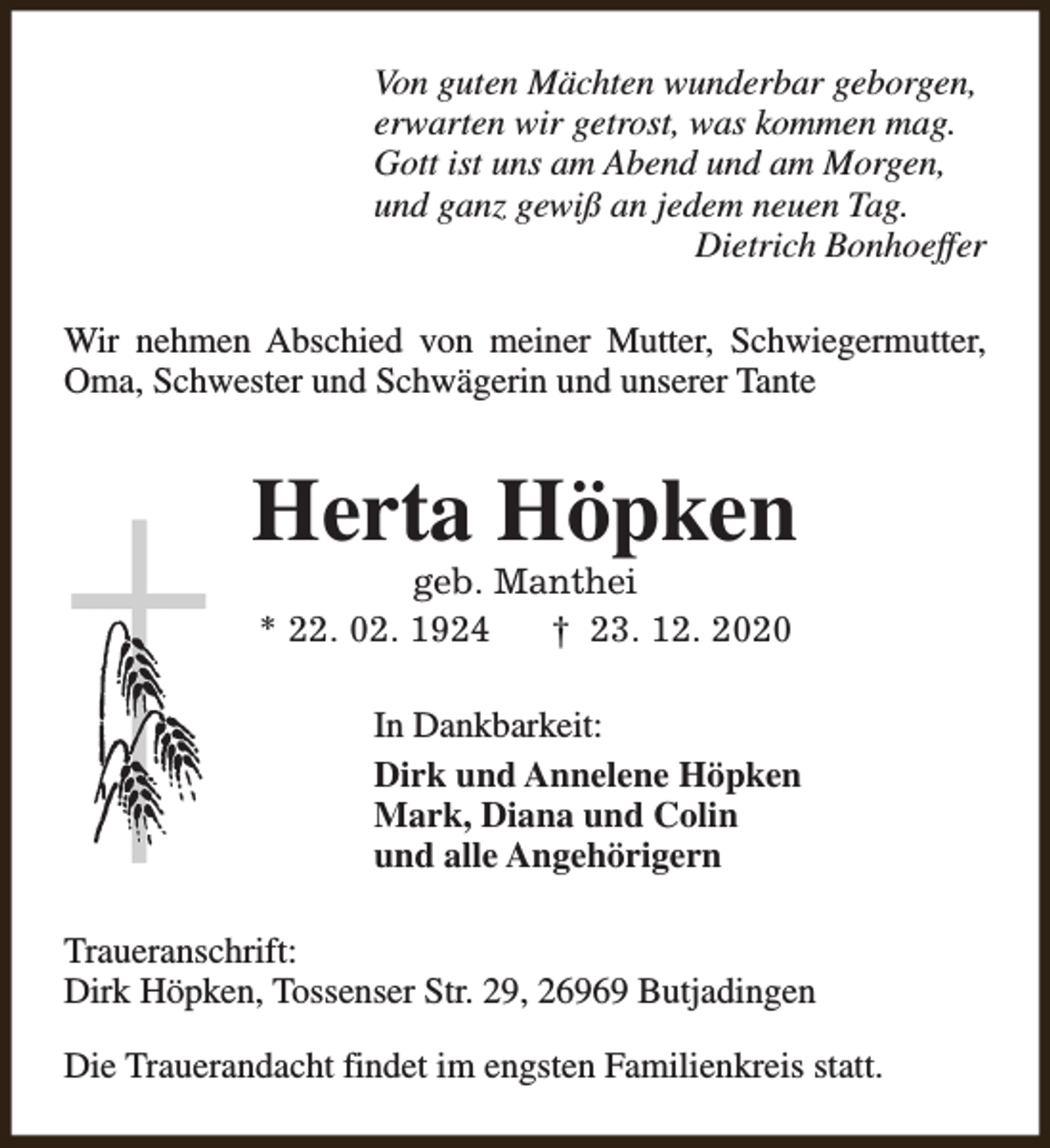 <p>Von guten Mächten wunderbar geborgen,<br />erwarten wir getrost, was kommen mag.<br />Gott ist uns am Abend und am Morgen,<br />und ganz gewiß an jedem neuen Tag.<br />Dietrich Bonhoeffer<br />Wir nehmen Abschied von meiner Mutter, Schwiegermutter,<br />Oma, Schwester und Schwägerin und unserer Tante</p><p>Herta Höpken<br />geb. Manthei<br />* 22. 02. 1924<br />† 23. 12. 2020</p><p>In Dankbarkeit:<br />Dirk und Annelene Höpken<br />Mark, Diana und Colin<br />und alle Angehörigern<br />Traueranschrift:<br />Dirk Höpken, Tossenser Str. 29, 26969 Butjadingen<br />Die Trauerandacht findet im engsten Familienkreis statt.</p>