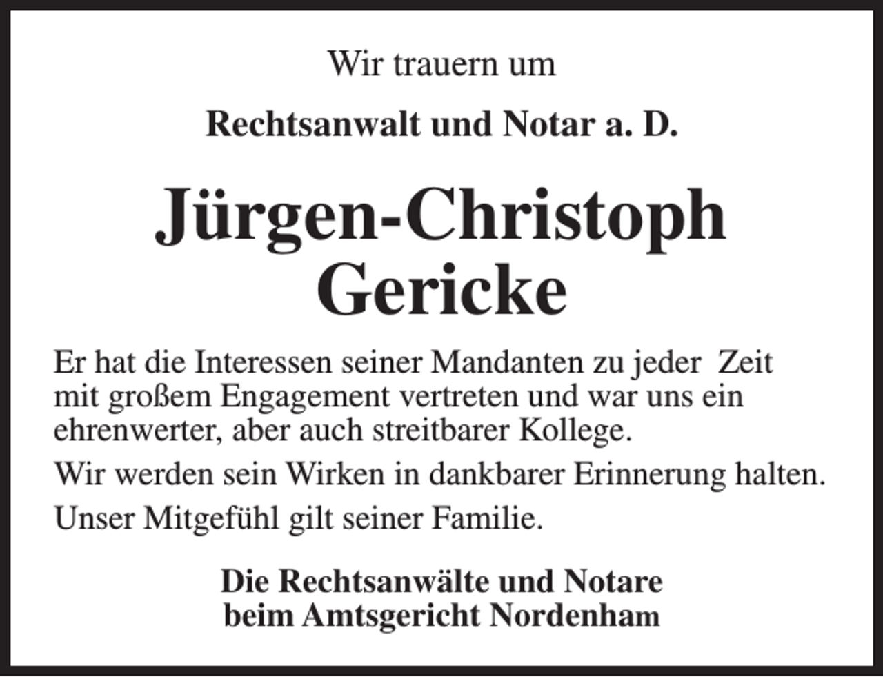 <p>Wir trauern um<br />Rechtsanwalt und Notar a. D.</p><p>Jürgen-Christoph<br />Gericke<br />Er hat die Interessen seiner Mandanten zu jeder Zeit<br />mit großem Engagement vertreten und war uns ein<br />ehrenwerter, aber auch streitbarer Kollege.<br />Wir werden sein Wirken in dankbarer Erinnerung halten.<br />Unser Mitgefühl gilt seiner Familie.<br />Die Rechtsanwälte und Notare<br />beim Amtsgericht Nordenham</p>