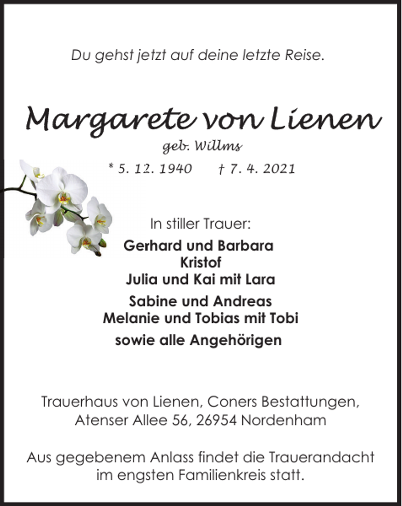<p>Du gehst jetzt auf deine letzte Reise.</p> <p>geb. Willms<br />* 5. 12. 1940</p> <p>† 7. 4. 2021</p> <p>In stiller Trauer:<br />Gerhard und Barbara<br />Kristof<br />Julia und Kai mit Lara<br />Sabine und Andreas<br />Melanie und Tobias mit Tobi<br />sowie alle Angehörigen</p> <p>Trauerhaus von Lienen, Coners Bestattungen,<br />Atenser Allee 56, 26954 Nordenham<br />Aus gegebenem Anlass findet die Trauerandacht<br />im engsten Familienkreis statt.</p>
