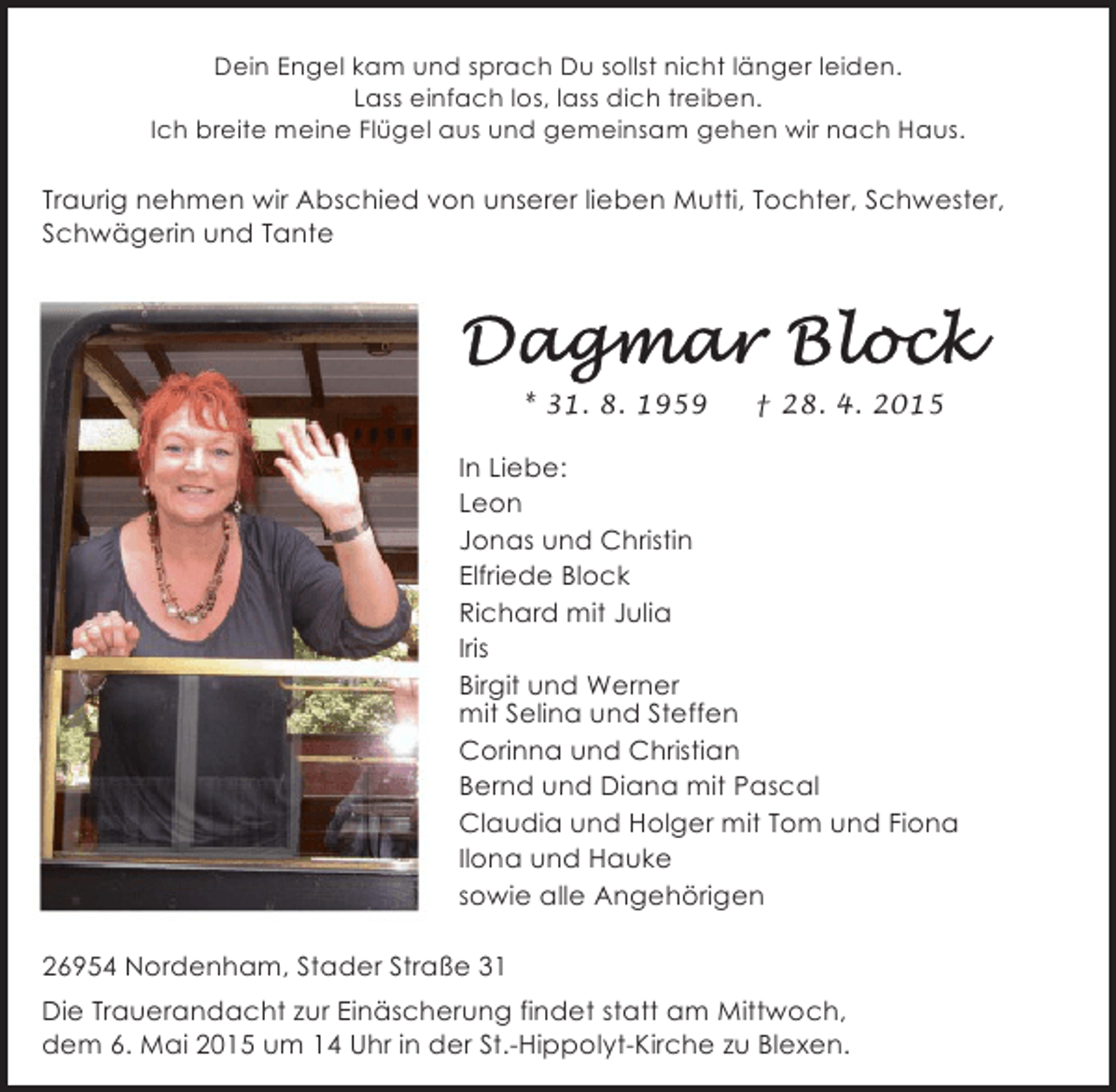<p>Dein Engel kam und sprach Du sollst nicht länger leiden.<br />Lass einfach los, lass dich treiben.<br />Ich breite meine Flügel aus und gemeinsam gehen wir nach Haus.</p>
<p>Traurig nehmen wir Abschied von unserer lieben Mutti, Tochter, Schwester,<br />Schwägerin und Tante</p>
<p>* 31. 8. 1959</p>
<p>† 28. 4. 2015</p>
<p>In Liebe:<br />Leon<br />Jonas und Christin<br />Elfriede Block<br />Richard mit Julia<br />Iris<br />Birgit und Werner<br />mit Selina und Steffen<br />Corinna und Christian<br />Bernd und Diana mit Pascal<br />Claudia und Holger mit Tom und Fiona<br />Ilona und Hauke<br />sowie alle Angehörigen<br />26954 Nordenham, Stader Straße 31<br />Die Trauerandacht zur Einäscherung findet statt am Mittwoch,<br />dem 6. Mai 2015 um 14 Uhr in der St.-Hippolyt-Kirche zu Blexen.</p>