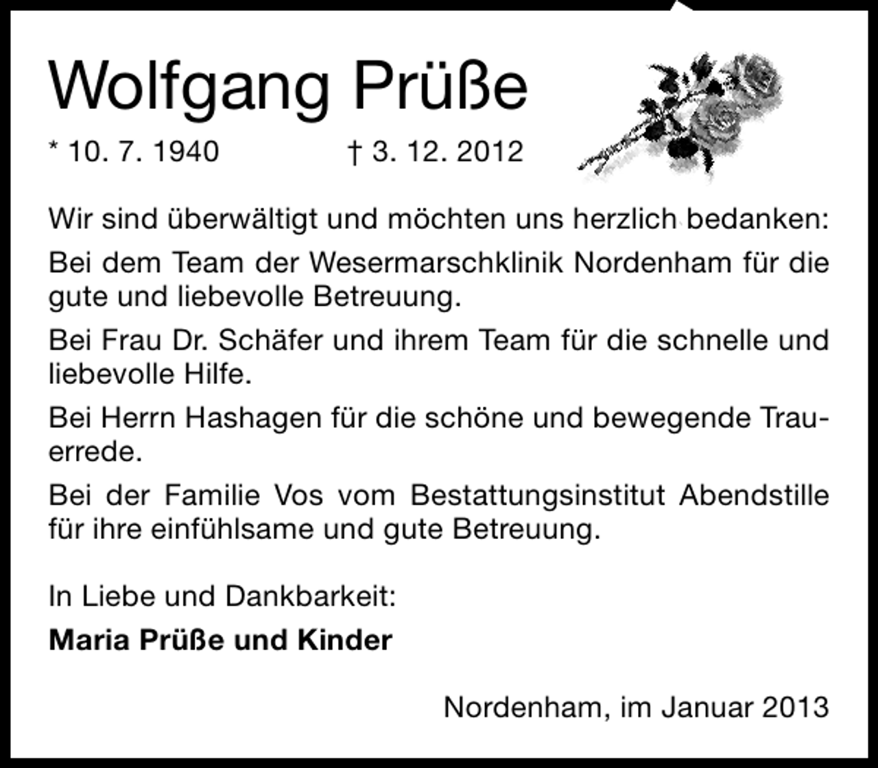 <p>Wolfgang Prüße<br />* 10. 7. 1940</p><p>† 3. 12. 2012</p><p>Wir sind überwältigt und möchten uns herzlich bedanken:<br />Bei dem Team der Wesermarschklinik Nordenham für die<br />gute und liebevolle Betreuung.<br />Bei Frau Dr. Schäfer und ihrem Team für die schnelle und<br />liebevolle Hilfe.<br />Bei Herrn Hashagen für die schöne und bewegende Trauerrede.<br />Bei der Familie Vos vom Bestattungsinstitut Abendstille<br />für ihre einfühlsame und gute Betreuung.<br />In Liebe und Dankbarkeit:<br />Maria Prüße und Kinder<br />Nordenham, im Januar 2013</p>