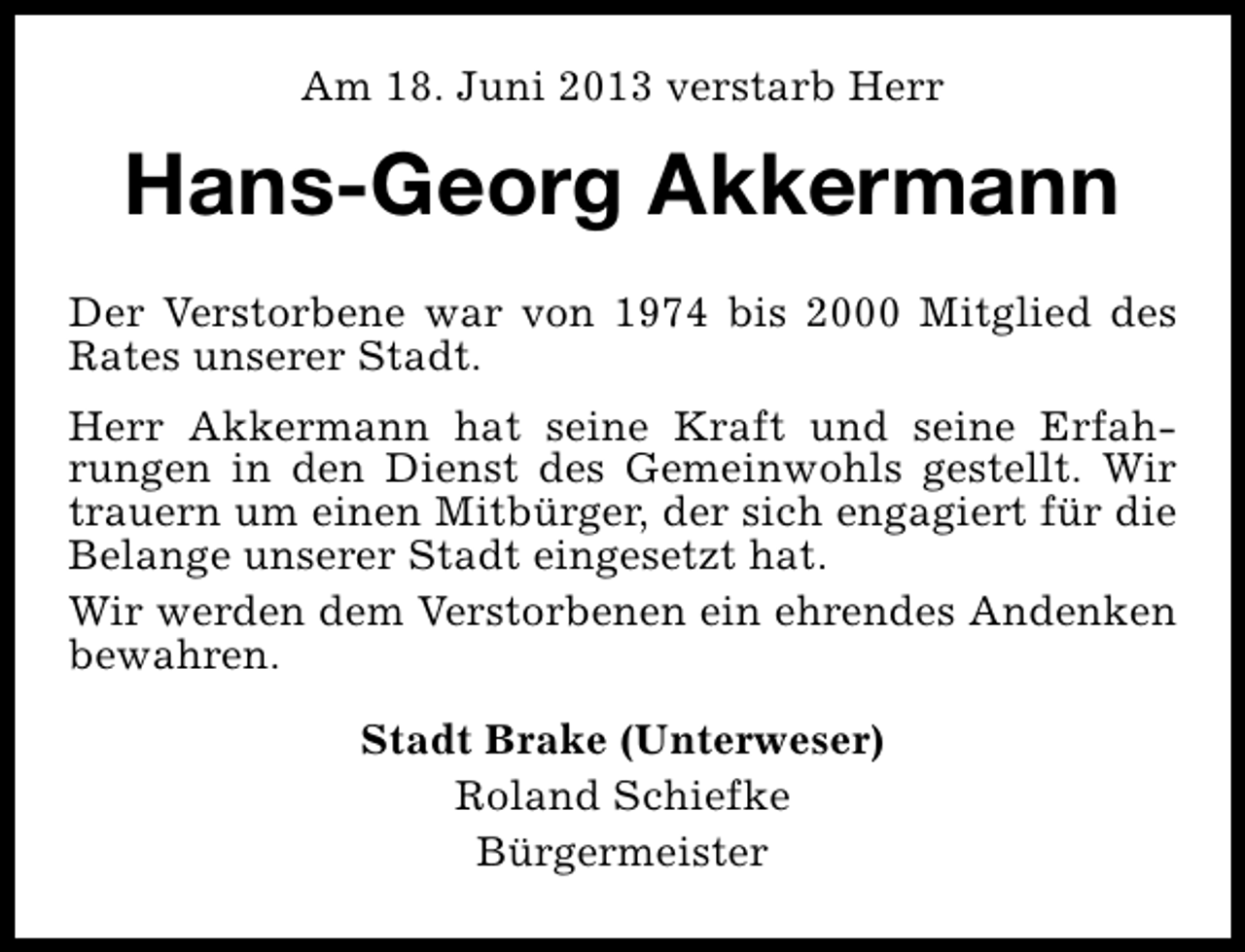 <p>Am 18. Juni 2013 verstarb Herr</p><p>Hans-Georg Akkermann<br />Der Verstorbene war von 1974 bis 2000 Mitglied des<br />Rates unserer Stadt.<br />Herr Akkermann hat seine Kraft und seine Erfahrungen in den Dienst des Gemeinwohls gestellt. Wir<br />trauern um einen Mitbürger, der sich engagiert für die<br />Belange unserer Stadt eingesetzt hat.<br />Wir werden dem Verstorbenen ein ehrendes Andenken<br />bewahren.<br />Stadt Brake (Unterweser)<br />Roland Schiefke<br />Bürgermeister</p>