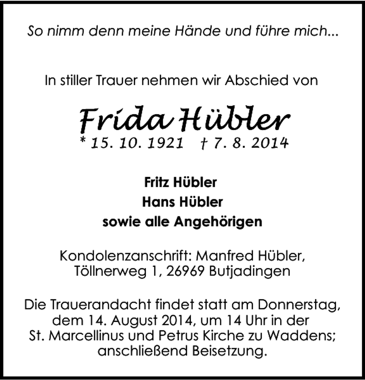 <p>So nimm denn meine Hände und führe mich...<br />In stiller Trauer nehmen wir Abschied von</p><p>* 15. 10. 1921</p><p>† 7. 8. 2014</p><p>Fritz Hübler<br />Hans Hübler<br />sowie alle Angehörigen<br />Kondolenzanschrift: Manfred Hübler,<br />Töllnerweg 1, 26969 Butjadingen<br />Die Trauerandacht findet statt am Donnerstag,<br />dem 14. August 2014, um 14 Uhr in der<br />St. Marcellinus und Petrus Kirche zu Waddens;<br />anschließend Beisetzung.</p>