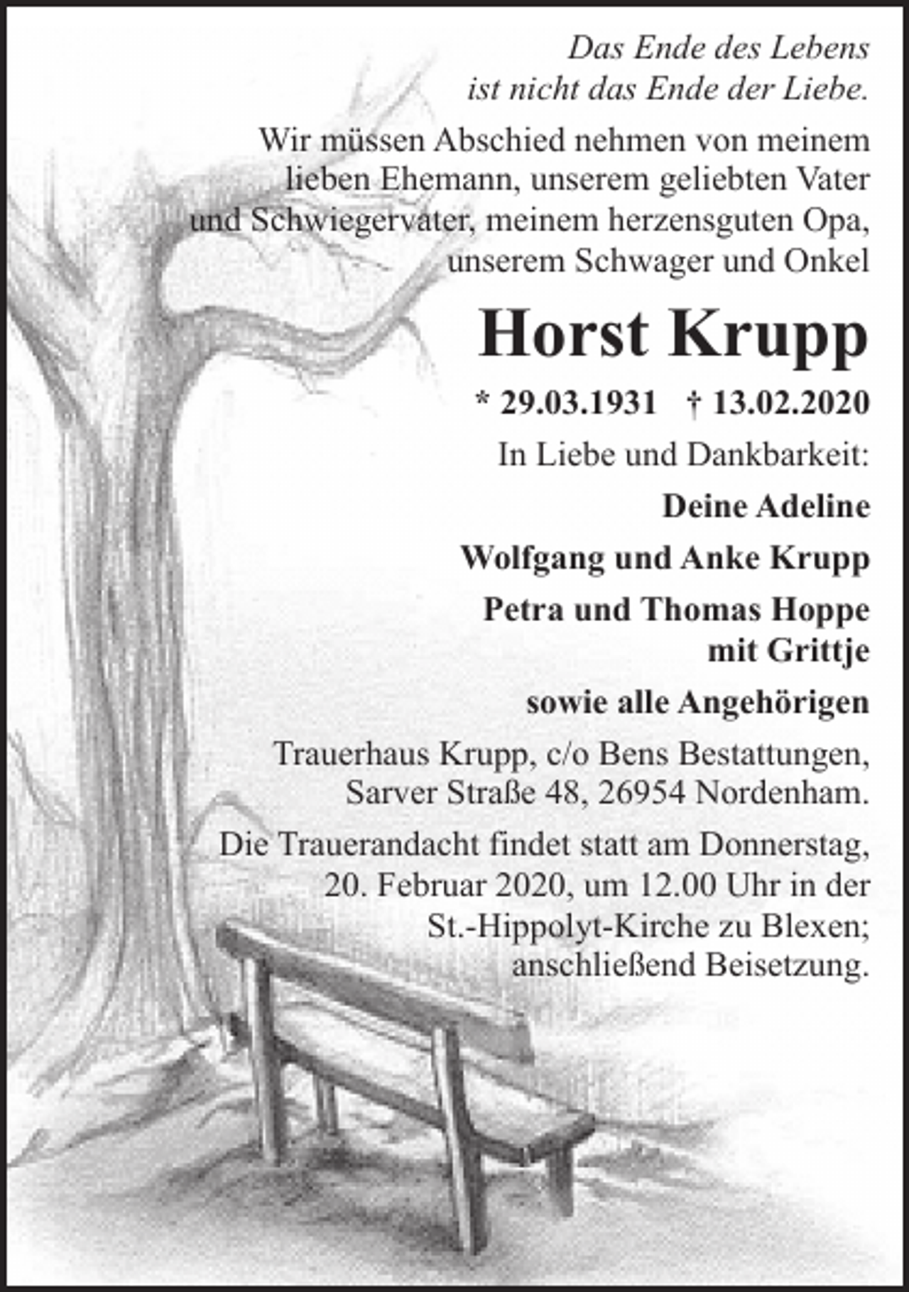 <p>Das Ende des Lebens<br />ist nicht das Ende der Liebe.<br />Wir müssen Abschied nehmen von meinem<br />lieben Ehemann, unserem geliebten Vater<br />und Schwiegervater, meinem herzensguten Opa,<br />unserem Schwager und Onkel</p><p>Horst Krupp<br />* 29.03.1931 † 13.02.2020<br />In Liebe und Dankbarkeit:<br />Deine Adeline<br />Wolfgang und Anke Krupp<br />Petra und Thomas Hoppe<br />mit Grittje<br />sowie alle Angehörigen<br />Trauerhaus Krupp, c/o Bens Bestattungen,<br />Sarver Straße 48, 26954 Nordenham.<br />Die Trauerandacht findet statt am Donnerstag,<br />20. Februar 2020, um 12.00 Uhr in der<br />St.-Hippolyt-Kirche zu Blexen;<br />anschließend Beisetzung.</p>