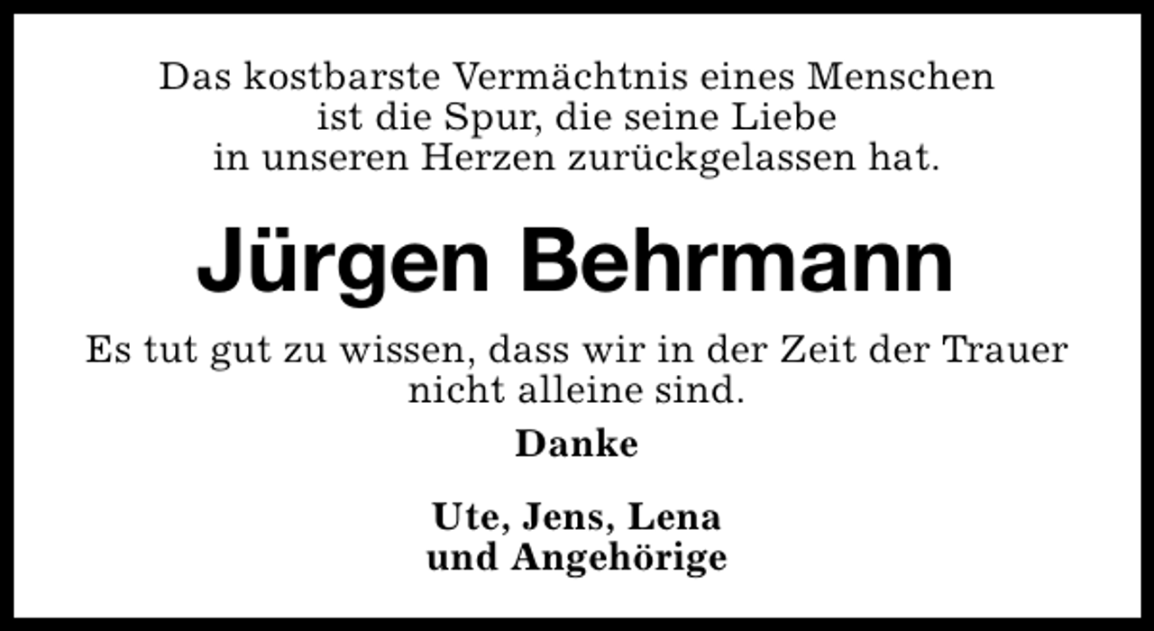 <p>Das kostbarste Vermächtnis eines Menschen<br />ist die Spur, die seine Liebe<br />in unseren Herzen zurückgelassen hat.</p>
<p>Jürgen Behrmann<br />Es tut gut zu wissen, dass wir in der Zeit der Trauer<br />nicht alleine sind.<br />Danke<br />Ute, Jens, Lena<br />und Angehörige</p>
