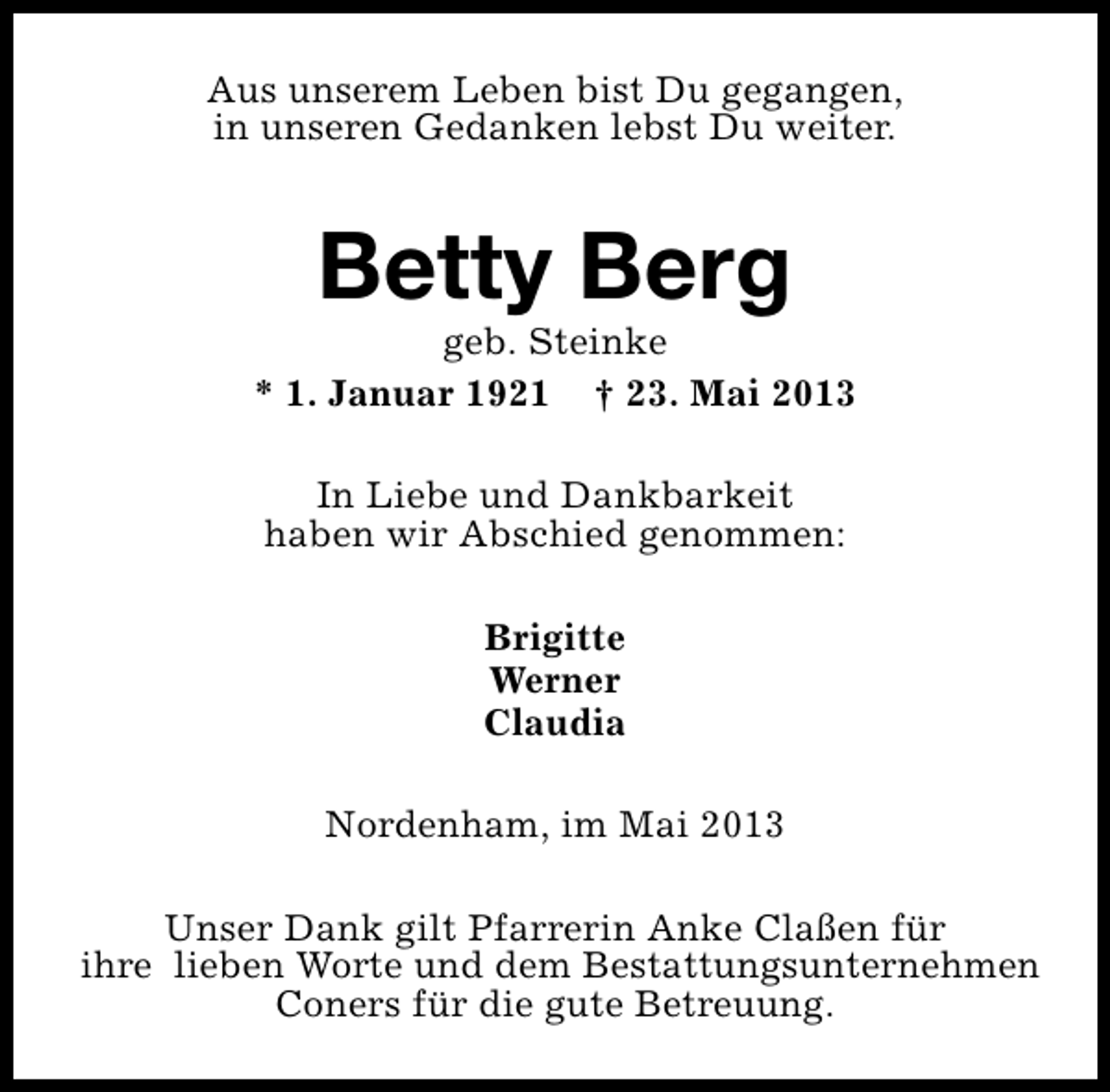 <p>Aus unserem Leben bist Du gegangen,<br />in unseren Gedanken lebst Du weiter.</p><p>Betty Berg</p><p>geb. Steinke<br />* 1. Januar 1921 † 23. Mai 2013<br />In Liebe und Dankbarkeit<br />haben wir Abschied genommen:<br />Brigitte<br />Werner<br />Claudia<br />Nordenham, im Mai 2013<br />Unser Dank gilt Pfarrerin Anke Claßen für<br />ihre lieben Worte und dem Bestattungsunternehmen<br />Coners für die gute Betreuung.</p>