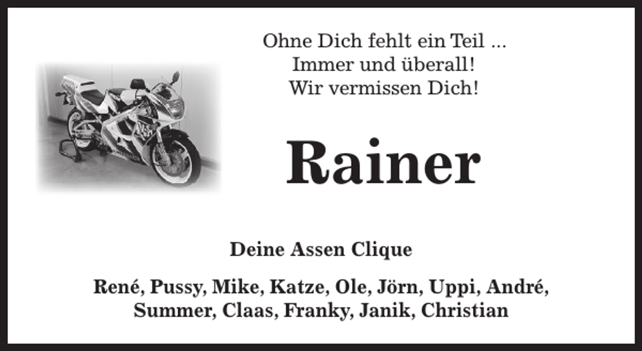 <p>Ohne Dich fehlt ein Teil ...<br />Immer und überall!<br />Wir vermissen Dich!</p><p>Rainer<br />Deine Assen Clique<br />René, Pussy, Mike, Katze, Ole, Jörn, Uppi, André,<br />Summer, Claas, Franky, Janik, Christian</p>