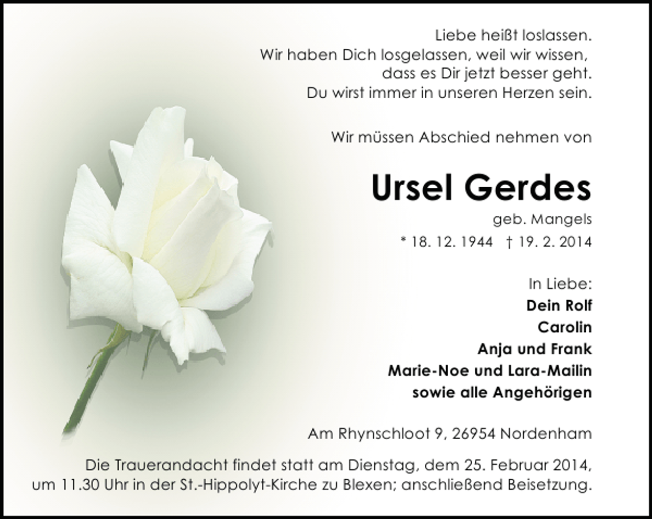 <p>Liebe heißt loslassen.<br />Wir haben Dich losgelassen, weil wir wissen,<br />dass es Dir jetzt besser geht.<br />Du wirst immer in unseren Herzen sein.<br />Wir müssen Abschied nehmen von</p><p>Ursel Gerdes</p><p>geb. Mangels</p><p>* 18. 12. 1944 † 19. 2. 2014</p><p>In Liebe:<br />Dein Rolf<br />Carolin<br />Anja und Frank<br />Marie-Noe und Lara-Mailin<br />sowie alle Angehörigen<br />Am Rhynschloot 9, 26954 Nordenham<br />Die Trauerandacht findet statt am Dienstag, dem 25. Februar 2014,<br />um 11.30 Uhr in der St.-Hippolyt-Kirche zu Blexen; anschließend Beisetzung.</p>