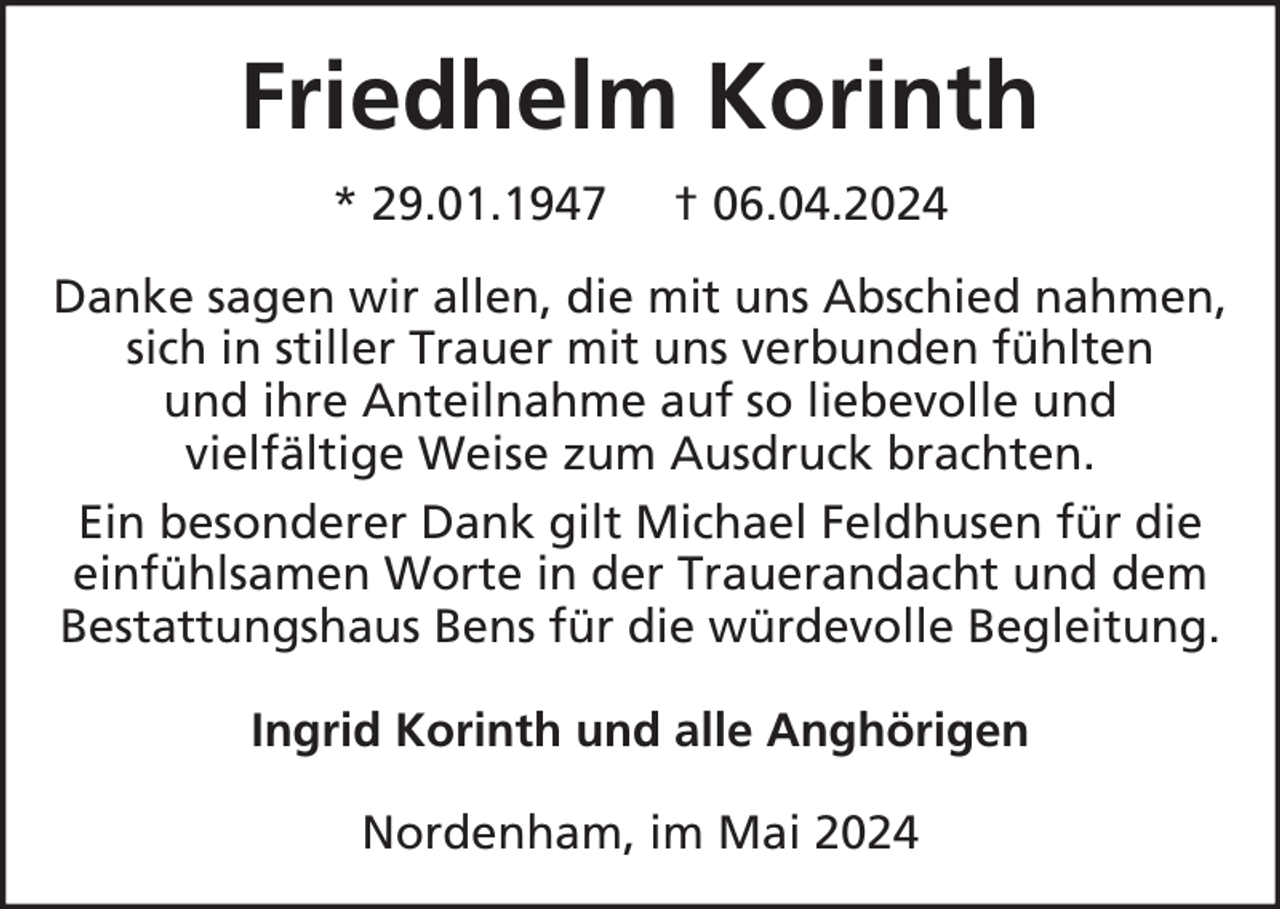 <p>Friedhelm Korinth<br />* 29.01.1947</p><p>† 06.04.2024</p><p>Danke sagen wir allen, die mit uns Abschied nahmen,<br />sich in stiller Trauer mit uns verbunden fühlten<br />und ihre Anteilnahme auf so liebevolle und<br />vielfältige Weise zum Ausdruck brachten.<br />Ein besonderer Dank gilt Michael Feldhusen für die<br />einfühlsamen Worte in der Trauerandacht und dem<br />Bestattungshaus Bens für die würdevolle Begleitung.<br />Ingrid Korinth und alle Anghörigen<br />Nordenham, im Mai 2024</p>