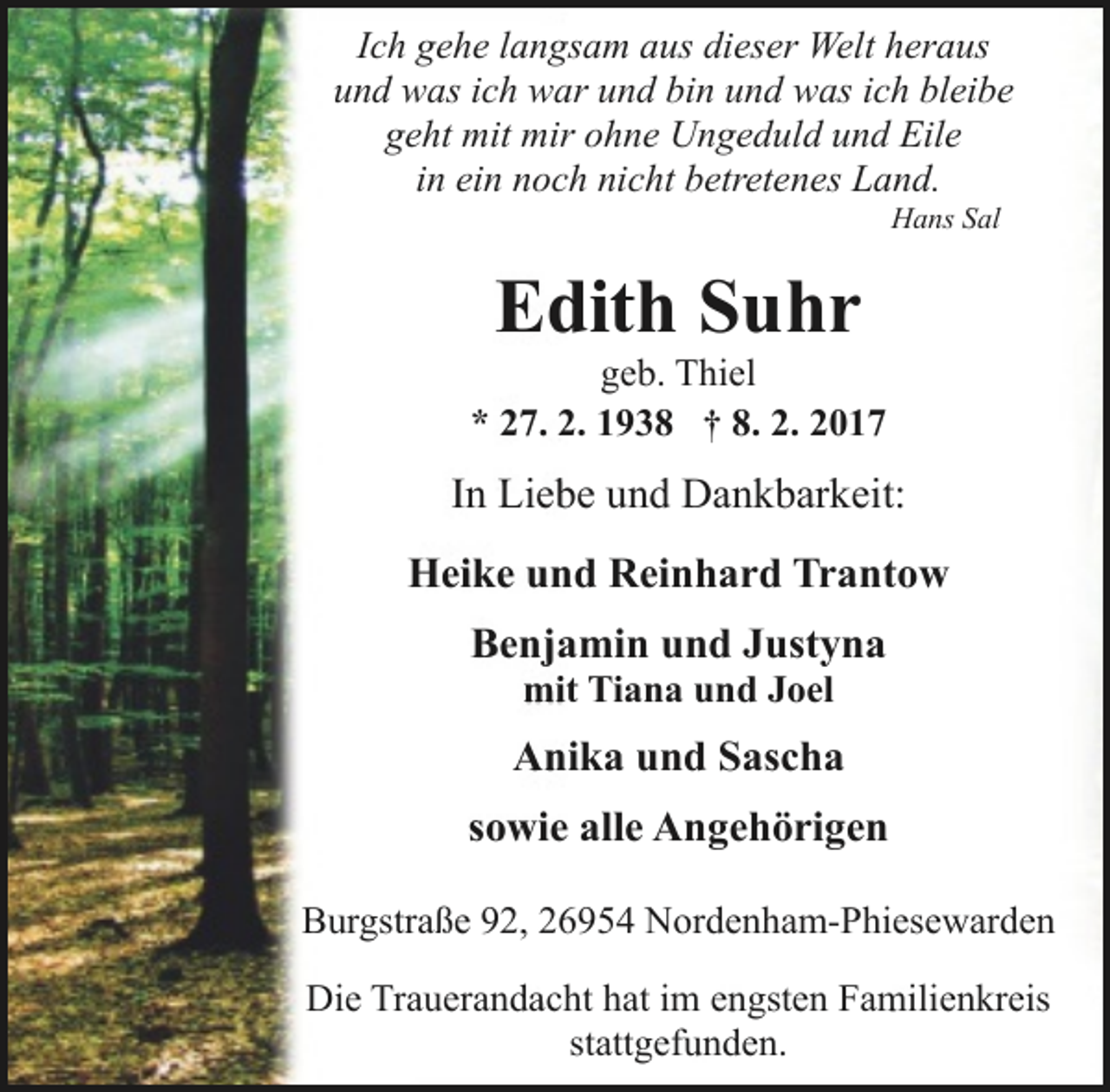 <p>Ich gehe langsam aus dieser Welt heraus<br />und was ich war und bin und was ich bleibe<br />geht mit mir ohne Ungeduld und Eile<br />in ein noch nicht betretenes Land.<br />Hans Sal</p><p>Edith Suhr</p><p>geb. Thiel<br />* 27. 2. 1938 † 8. 2. 2017</p><p>In Liebe und Dankbarkeit:<br />Heike und Reinhard Trantow<br />Benjamin und Justyna<br />mit Tiana und Joel</p><p>Anika und Sascha<br />sowie alle Angehörigen<br />Burgstraße 92, 26954 Nordenham-Phiesewarden<br />Die Trauerandacht hat im engsten Familienkreis<br />stattgefunden.</p>