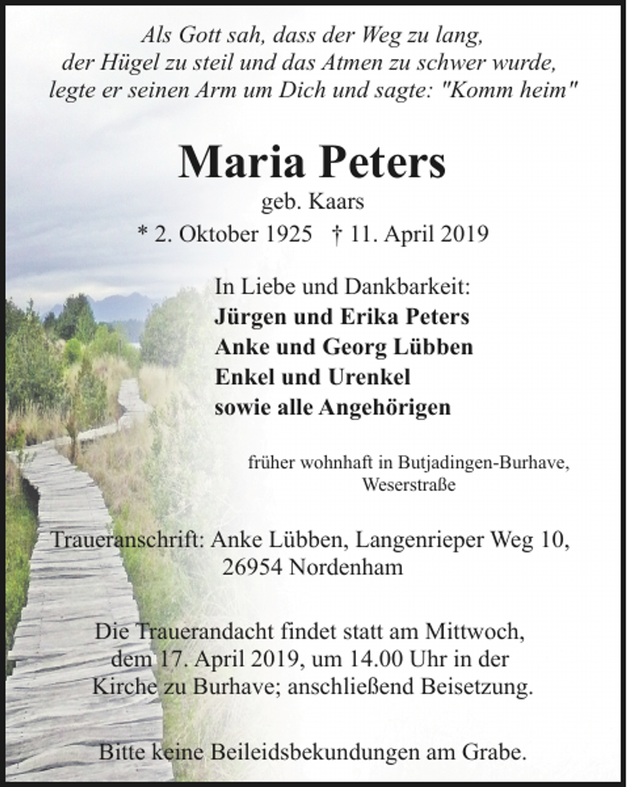 <p>Als Gott sah, dass der Weg zu lang,<br />der Hügel zu steil und das Atmen zu schwer wurde,<br />legte er seinen Arm um Dich und sagte: "Komm heim"</p><p>Maria Peters</p><p>geb. Kaars<br />* 2. Oktober 1925 † 11. April 2019<br />In Liebe und Dankbarkeit:<br />Jürgen und Erika Peters<br />Anke und Georg Lübben<br />Enkel und Urenkel<br />sowie alle Angehörigen<br />früher wohnhaft in Butjadingen-Burhave,<br />Weserstraße</p><p>Traueranschrift: Anke Lübben, Langenrieper Weg 10,<br />26954 Nordenham<br />Die Trauerandacht findet statt am Mittwoch,<br />dem 17. April 2019, um 14.00 Uhr in der<br />Kirche zu Burhave; anschließend Beisetzung.<br />Bitte keine Beileidsbekundungen am Grabe.</p>
