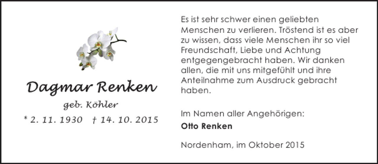 <p>Es ist sehr schwer einen geliebten<br />Menschen zu verlieren. Tröstend ist es aber<br />zu wissen, dass viele Menschen ihr so viel<br />Freundschaft, Liebe und Achtung<br />entgegengebracht haben. Wir danken<br />allen, die mit uns mitgefühlt und ihre<br />Anteilnahme zum Ausdruck gebracht<br />haben.<br />geb. Köhler<br />* 2. 11. 1930</p><p>† 14. 10. 2015</p><p>Im Namen aller Angehörigen:<br />Otto Renken<br />Nordenham, im Oktober 2015</p>