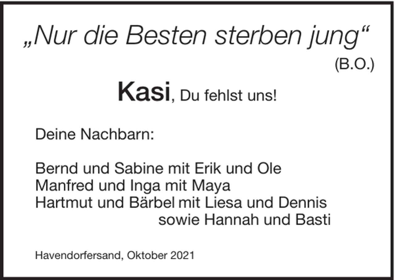 <p>„Nur die Besten sterben jung“<br />(B.O.)</p><p>Kasi, Du fehlst uns!<br />Deine Nachbarn:<br />Bernd und Sabine mit Erik und Ole<br />Manfred und Inga mit Maya<br />Hartmut und Bärbel mit Liesa und Dennis<br />sowie Hannah und Basti<br />Havendorfersand, Oktober 2021</p>