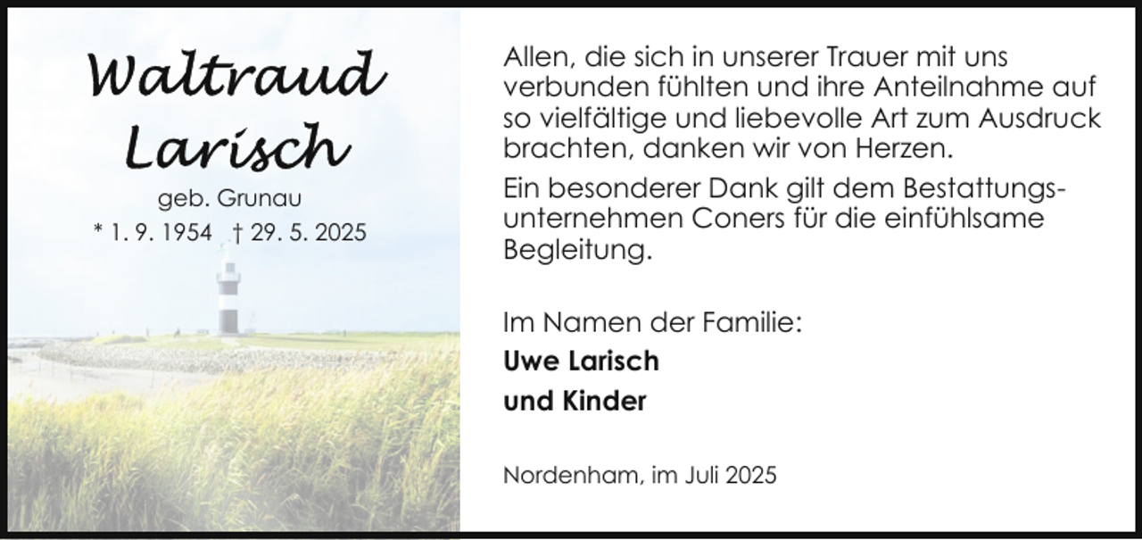 <p>geb. Grunau<br />* 1. 9. 1954 † 29. 5. 2025</p>
<p>Allen, die sich in unserer Trauer mit uns<br />verbunden fühlten und ihre Anteilnahme auf<br />so vielfältige und liebevolle Art zum Ausdruck<br />brachten, danken wir von Herzen.<br />Ein besonderer Dank gilt dem Bestattungsunternehmen Coners für die einfühlsame<br />Begleitung.<br />Im Namen der Familie:<br />Uwe Larisch<br />und Kinder<br />Nordenham, im Juli 2025</p>