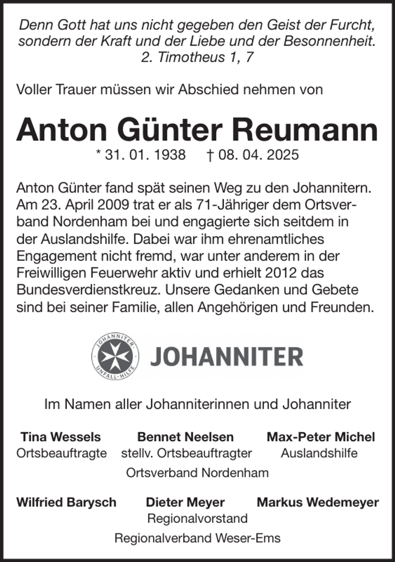 <p>Denn Gott hat uns nicht gegeben den Geist der Furcht,<br />sondern der Kraft und der Liebe und der Besonnenheit.<br />2. Timotheus 1, 7<br />Voller Trauer müssen wir Abschied nehmen von</p>
<p>Anton Günter Reumann<br />* 31. 01. 1938</p>
<p>† 08. 04. 2025</p>
<p>Anton Günter fand spät seinen Weg zu den Johannitern.<br />Am 23. April 2009 trat er als 71-Jähriger dem Ortsverband Nordenham bei und engagierte sich seitdem in<br />der Auslandshilfe. Dabei war ihm ehrenamtliches<br />Engagement nicht fremd, war unter anderem in der<br />Freiwilligen Feuerwehr aktiv und erhielt 2012 das<br />Bundesverdienstkreuz. Unsere Gedanken und Gebete<br />sind bei seiner Familie, allen Angehörigen und Freunden.</p>
<p>Im Namen aller Johanniterinnen und Johanniter<br />Tina Wessels<br />Ortsbeauftragte</p>
<p>Bennet Neelsen<br />Max-Peter Michel<br />stellv. Ortsbeauftragter<br />Auslandshilfe<br />Ortsverband Nordenham</p>
<p>Wilfried Barysch</p>
<p>Dieter Meyer<br />Markus Wedemeyer<br />Regionalvorstand<br />Regionalverband Weser-Ems</p>