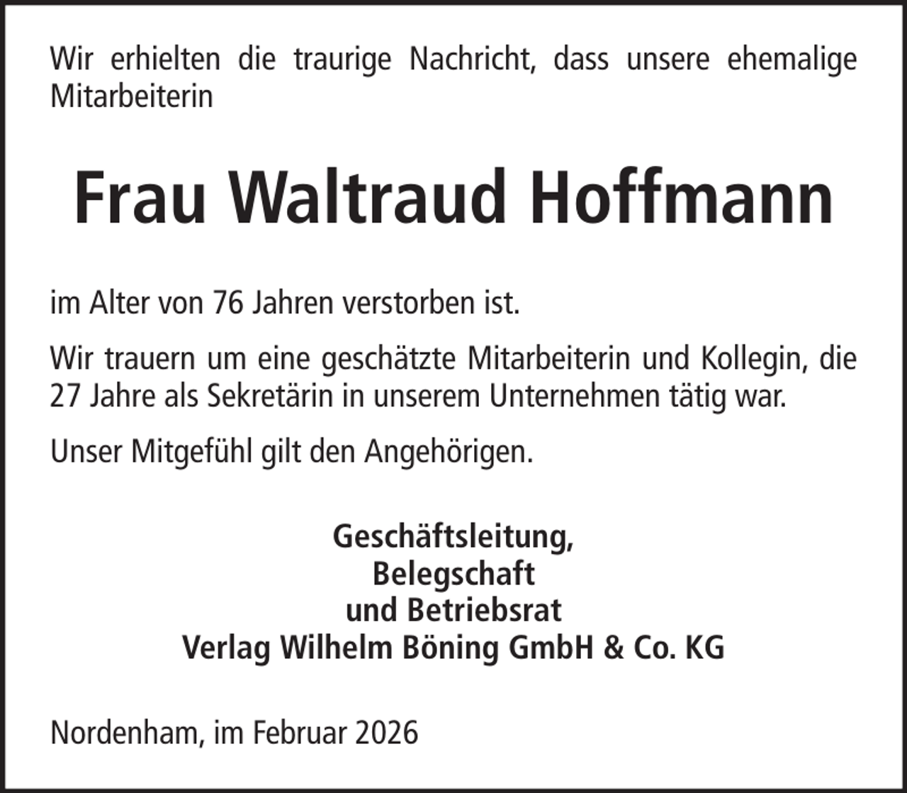 <p>Wir erhielten die traurige Nachricht, dass unsere ehemalige<br />Mitarbeiterin</p>
<p>Frau Waltraud Hoffmann<br />im Alter von 76 Jahren verstorben ist.<br />Wir trauern um eine geschätzte Mitarbeiterin und Kollegin, die<br />27 Jahre als Sekretärin in unserem Unternehmen tätig war.<br />Unser Mitgefühl gilt den Angehörigen.<br />Geschäftsleitung,<br />Belegschaft<br />und Betriebsrat<br />Verlag Wilhelm Böning GmbH &amp; Co. KG<br />Nordenham, im Februar 2026</p>