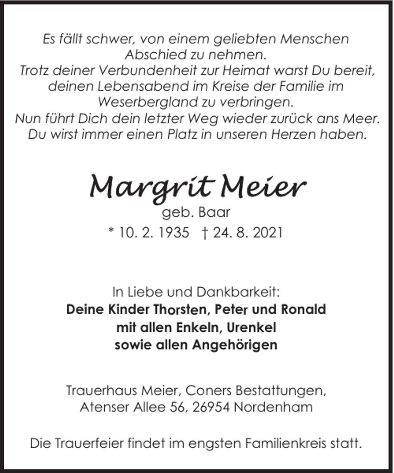 <p>Es fällt schwer, von einem geliebten Menschen<br />Abschied zu nehmen.<br />Trotz deiner Verbundenheit zur Heimat warst Du bereit,<br />deinen Lebensabend im Kreise der Familie im<br />Weserbergland zu verbringen.<br />Nun führt Dich dein letzter Weg wieder zurück ans Meer.<br />Du wirst immer einen Platz in unseren Herzen haben.</p><p>geb. Baar<br />* 10. 2. 1935 † 24. 8. 2021</p><p>In Liebe und Dankbarkeit:<br />Deine Kinder Thorsten, Peter und Ronald<br />mit allen Enkeln, Urenkel<br />sowie allen Angehörigen<br />Trauerhaus Meier, Coners Bestattungen,<br />Atenser Allee 56, 26954 Nordenham<br />Die Trauerfeier findet im engsten Familienkreis statt.</p>