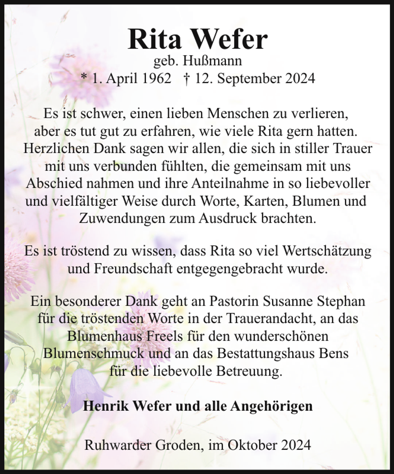 <p>Rita Wefer</p><p>geb. Hußmann<br />* 1. April 1962 † 12. September 2024<br />Es ist schwer, einen lieben Menschen zu verlieren,<br />aber es tut gut zu erfahren, wie viele Rita gern hatten.<br />Herzlichen Dank sagen wir allen, die sich in stiller Trauer<br />mit uns verbunden fühlten, die gemeinsam mit uns<br />Abschied nahmen und ihre Anteilnahme in so liebevoller<br />und vielfältiger Weise durch Worte, Karten, Blumen und<br />Zuwendungen zum Ausdruck brachten.<br />Es ist tröstend zu wissen, dass Rita so viel Wertschätzung<br />und Freundschaft entgegengebracht wurde.<br />Ein besonderer Dank geht an Pastorin Susanne Stephan<br />für die tröstenden Worte in der Trauerandacht, an das<br />Blumenhaus Freels für den wunderschönen<br />Blumenschmuck und an das Bestattungshaus Bens<br />für die liebevolle Betreuung.<br />Henrik Wefer und alle Angehörigen<br />Ruhwarder Groden, im Oktober 2024</p>