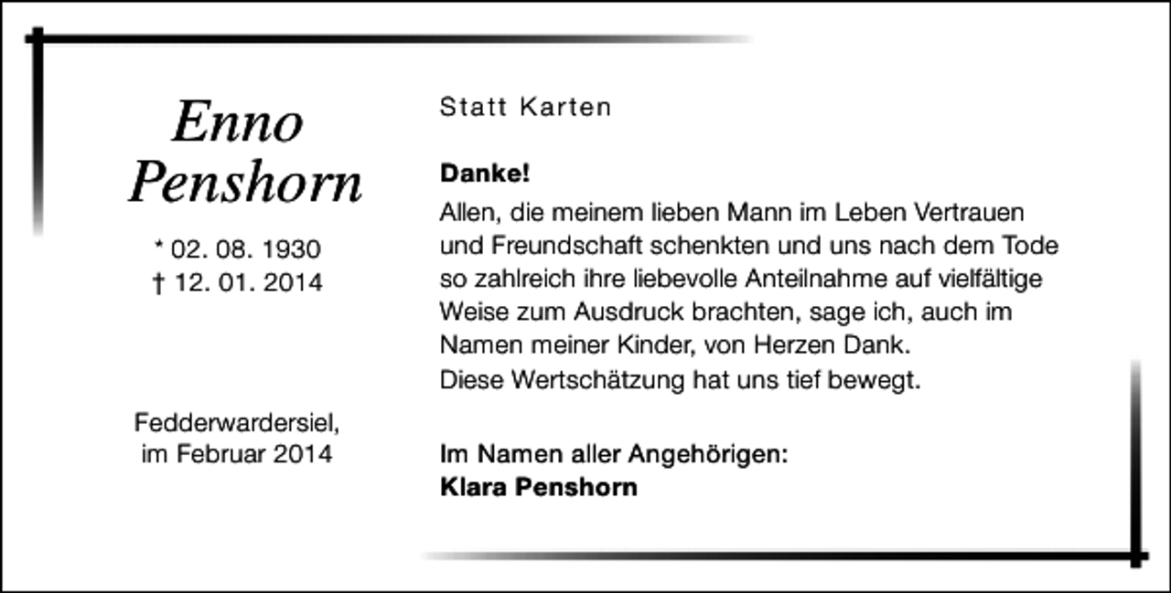 <p>Enno<br />Penshorn<br />* 02. 08. 1930<br />† 12. 01. 2014</p><p>Fedderwardersiel,<br />im Februar 2014</p><p>Statt Karten<br />Danke!<br />Allen, die meinem lieben Mann im Leben Vertrauen<br />und Freundschaft schenkten und uns nach dem Tode<br />so zahlreich ihre liebevolle Anteilnahme auf vielfältige<br />Weise zum Ausdruck brachten, sage ich, auch im<br />Namen meiner Kinder, von Herzen Dank.<br />Diese Wertschätzung hat uns tief bewegt.<br />Im Namen aller Angehörigen:<br />Klara Penshorn</p>