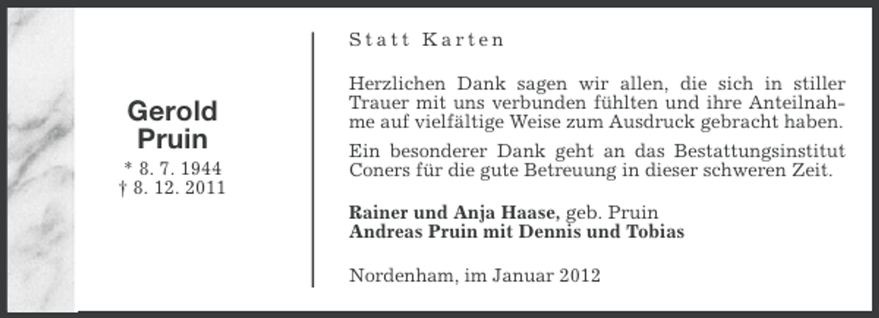 <p>Statt Karten</p><p>Gerold<br />Pruin<br />* 8. 7. 1944<br />† 8. 12. 2011</p><p>Herzlichen Dank sagen wir allen, die sich in stiller<br />Trauer mit uns verbunden fühlten und ihre Anteilnahme auf vielfältige Weise zum Ausdruck gebracht haben.<br />Ein besonderer Dank geht an das Bestattungsinstitut<br />Coners für die gute Betreuung in dieser schweren Zeit.<br />Rainer und Anja Haase, geb. Pruin<br />Andreas Pruin mit Dennis und Tobias<br />Nordenham, im Januar 2012</p>