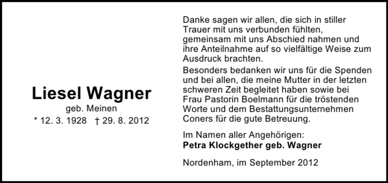 <p>Liesel Wagner<br />geb. Meinen<br />* 12. 3. 1928 † 29. 8. 2012</p><p>Danke sagen wir allen, die sich in stiller<br />Trauer mit uns verbunden fühlten,<br />gemeinsam mit uns Abschied nahmen und<br />ihre Anteilnahme auf so vielfältige Weise zum<br />Ausdruck brachten.<br />Besonders bedanken wir uns für die Spenden<br />und bei allen, die meine Mutter in der letzten<br />schweren Zeit begleitet haben sowie bei<br />Frau Pastorin Boelmann für die tröstenden<br />Worte und dem Bestattungsunternehmen<br />Coners für die gute Betreuung.<br />Im Namen aller Angehörigen:<br />Petra Klockgether geb. Wagner<br />Nordenham, im September 2012</p>