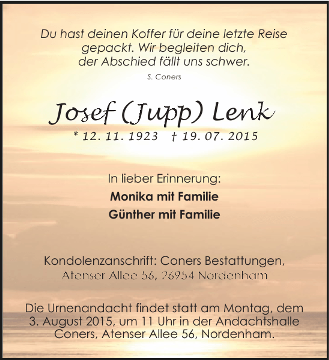 <p>Du hast deinen Koffer für deine letzte Reise<br />gepackt. Wir begleiten dich,<br />der Abschied fällt uns schwer.<br />S. Coners</p><p>Josef (Jupp) Lenk<br />osef (Jup<br />se<br />en<br />nk<br />* 12. 11. 1923</p><p>† 19. 07. 2015</p><p>In lieber Erinnerung:<br />Monika mit Familie<br />Günther mit Familie</p><p>Kondolenzanschrift: Coners Bestattungen,<br />Atenser Allee 56, 26954 Nordenham</p><p>Die Urnenandacht findet statt am Montag, dem<br />3. August 2015, um 11 Uhr in der Andachtshalle<br />Coners, Atenser Allee 56, Nordenham.</p>