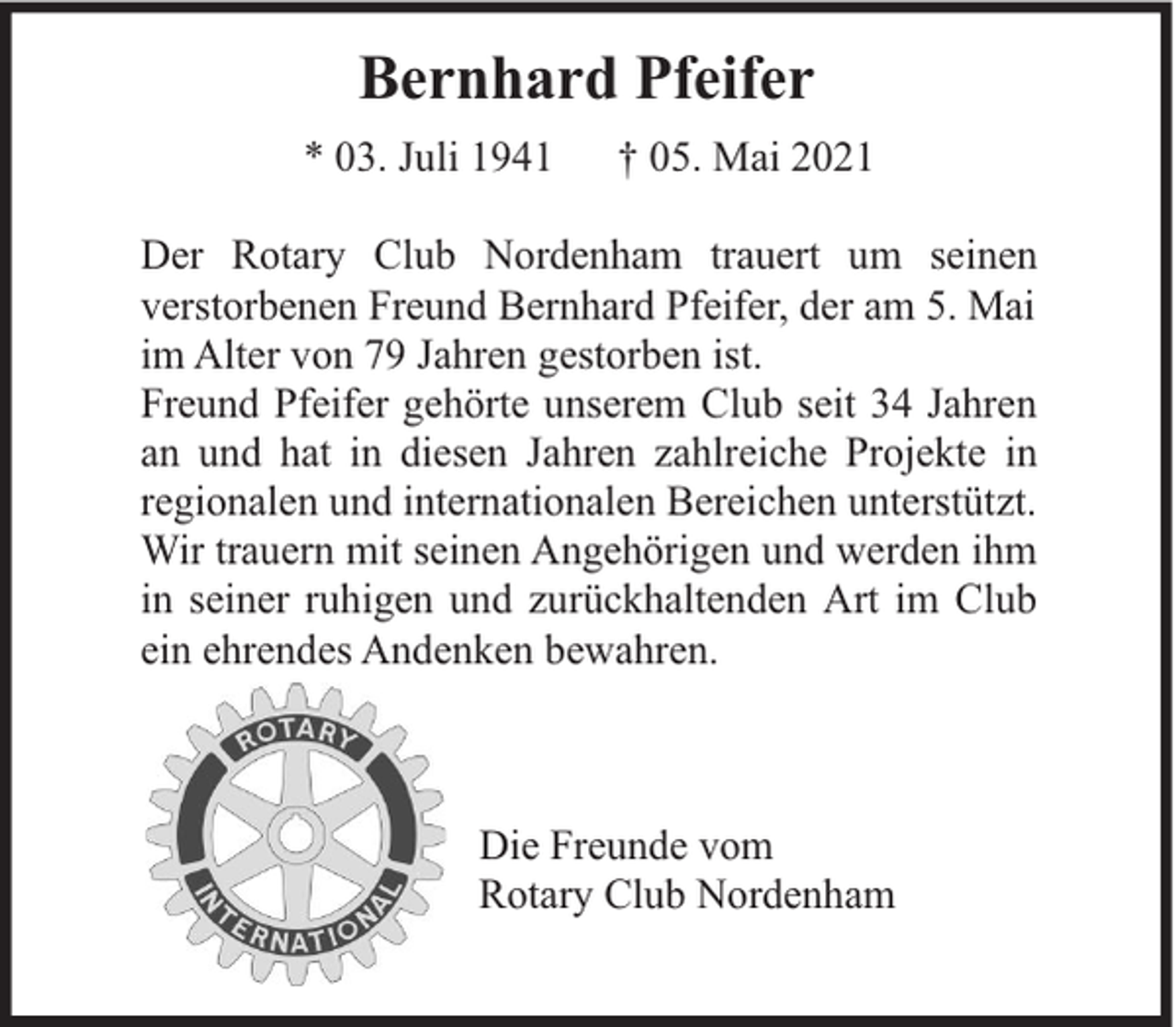 <p>Bernhard Pfeifer<br />* 03. Juli 1941</p><p>† 05. Mai 2021</p><p>Der Rotary Club Nordenham trauert um seinen<br />verstorbenen Freund Bernhard Pfeifer, der am 5. Mai<br />im Alter von 79 Jahren gestorben ist.<br />Freund Pfeifer gehörte unserem Club seit 34 Jahren<br />an und hat in diesen Jahren zahlreiche Projekte in<br />regionalen und internationalen Bereichen unterstützt.<br />Wir trauern mit seinen Angehörigen und werden ihm<br />in seiner ruhigen und zurückhaltenden Art im Club<br />ein ehrendes Andenken bewahren.</p><p>Die Freunde vom<br />Rotary Club Nordenham</p>
