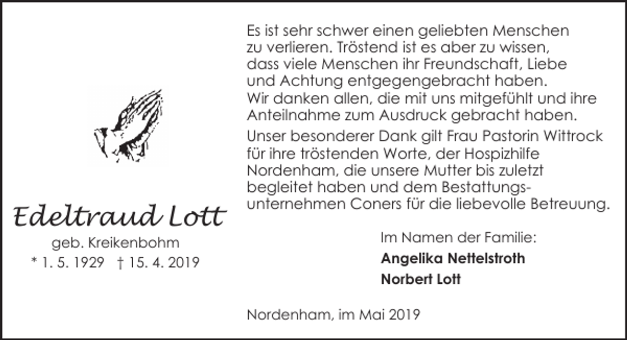 <p>Edeltraud Lott<br />geb. Kreikenbohm<br />* 1. 5. 1929 † 15. 4. 2019</p><p>Es ist sehr schwer einen geliebten Menschen<br />zu verlieren. Tröstend ist es aber zu wissen,<br />dass viele Menschen ihr Freundschaft, Liebe<br />und Achtung entgegengebracht haben.<br />Wir danken allen, die mit uns mitgefühlt und ihre<br />Anteilnahme zum Ausdruck gebracht haben.<br />Unser besonderer Dank gilt Frau Pastorin Wittrock<br />für ihre tröstenden Worte, der Hospizhilfe<br />Nordenham, die unsere Mutter bis zuletzt<br />begleitet haben und dem Bestattungsunternehmen Coners für die liebevolle Betreuung.<br />Im Namen der Familie:<br />Angelika Nettelstroth<br />Norbert Lott<br />Nordenham, im Mai 2019</p>