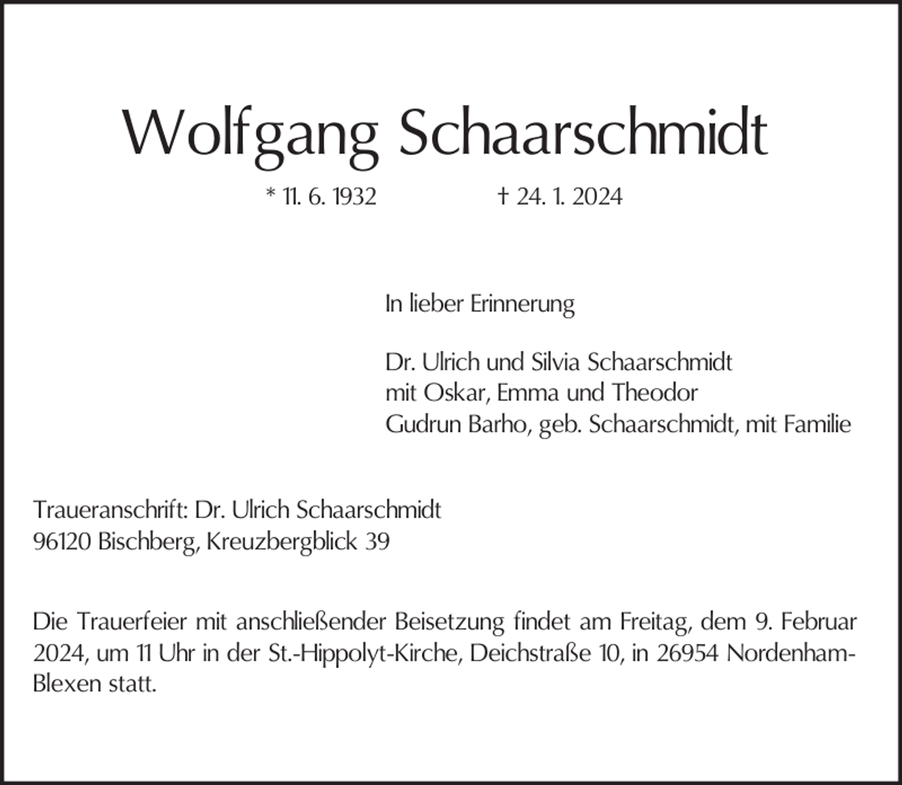 <p>Wolfgang Schaarschmidt<br />* 11. 6. 1932</p><p>† 24. 1. 2024</p><p>In lieber Erinnerung<br />Dr. Ulrich und Silvia Schaarschmidt<br />mit Oskar, Emma und Theodor<br />Gudrun Barho, geb. Schaarschmidt, mit Familie<br />Traueranschrift: Dr. Ulrich Schaarschmidt<br />96120 Bischberg, Kreuzbergblick 39<br />Die Trauerfeier mit anschließender Beisetzung findet am Freitag, dem 9. Februar<br />2024, um 11 Uhr in der St.-Hippolyt-Kirche, Deichstraße 10, in 26954 NordenhamBlexen statt.</p>