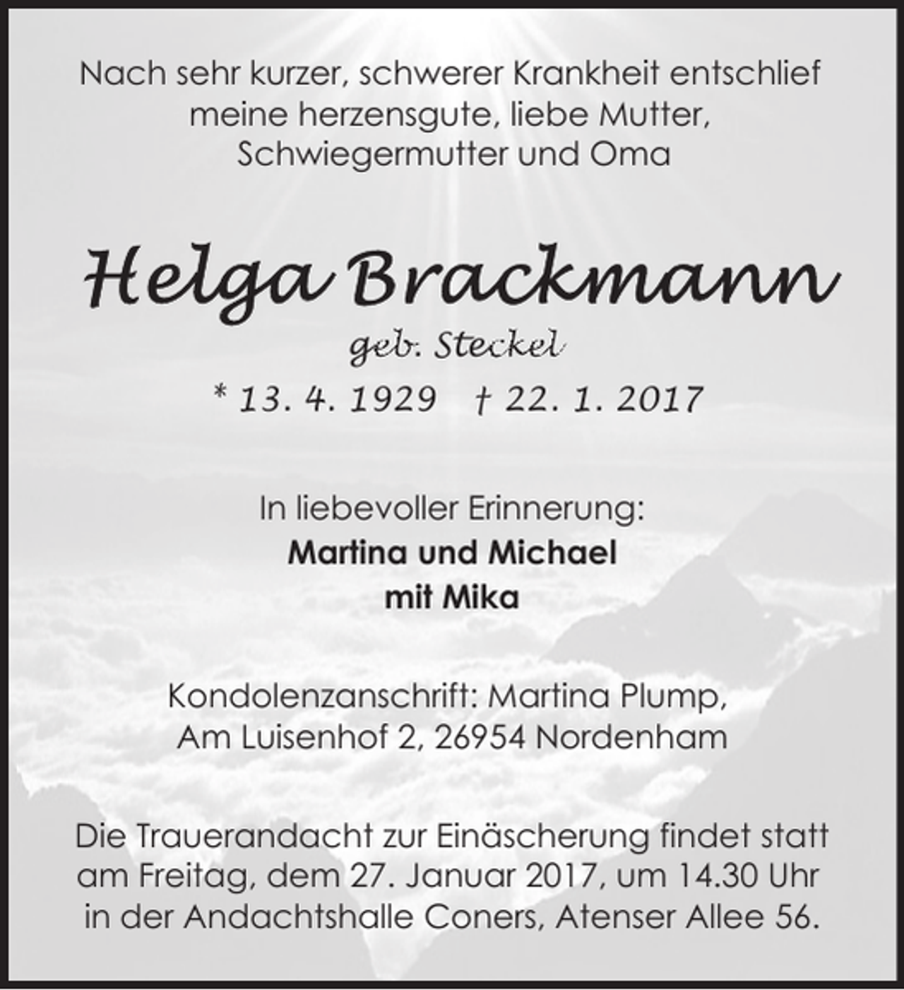 <p>Nach sehr kurzer, schwerer Krankheit entschlief<br />meine herzensgute, liebe Mutter,<br />Schwiegermutter und Oma</p><p>ge<br />g<br />eb. Stec<br />eckel<br />* 13. 4. 1929</p><p>† 22. 1. 2017</p><p>In liebevoller Erinnerung:<br />Martina und Michael<br />mit Mika<br />Kondolenzanschrift: Martina Plump,<br />Am Luisenhof 2, 26954 Nordenham<br />Die Trauerandacht zur Einäscherung findet statt<br />am Freitag, dem 27. Januar 2017, um 14.30 Uhr<br />in der Andachtshalle Coners, Atenser Allee 56.</p>