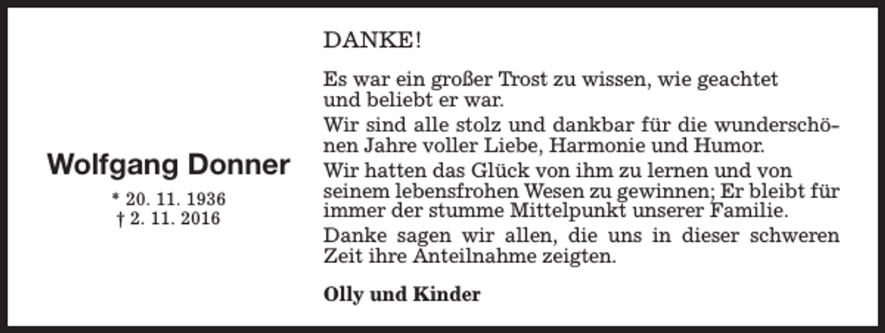 <p>DANKE!</p><p>Wolfgang Donner<br />* 20. 11. 1936<br />† 2. 11. 2016</p><p>Es war ein großer Trost zu wissen, wie geachtet<br />und beliebt er war.<br />Wir sind alle stolz und dankbar für die wunderschönen Jahre voller Liebe, Harmonie und Humor.<br />Wir hatten das Glück von ihm zu lernen und von<br />seinem lebensfrohen Wesen zu gewinnen; Er bleibt für<br />immer der stumme Mittelpunkt unserer Familie.<br />Danke sagen wir allen, die uns in dieser schweren<br />Zeit ihre Anteilnahme zeigten.<br />Olly und Kinder</p>