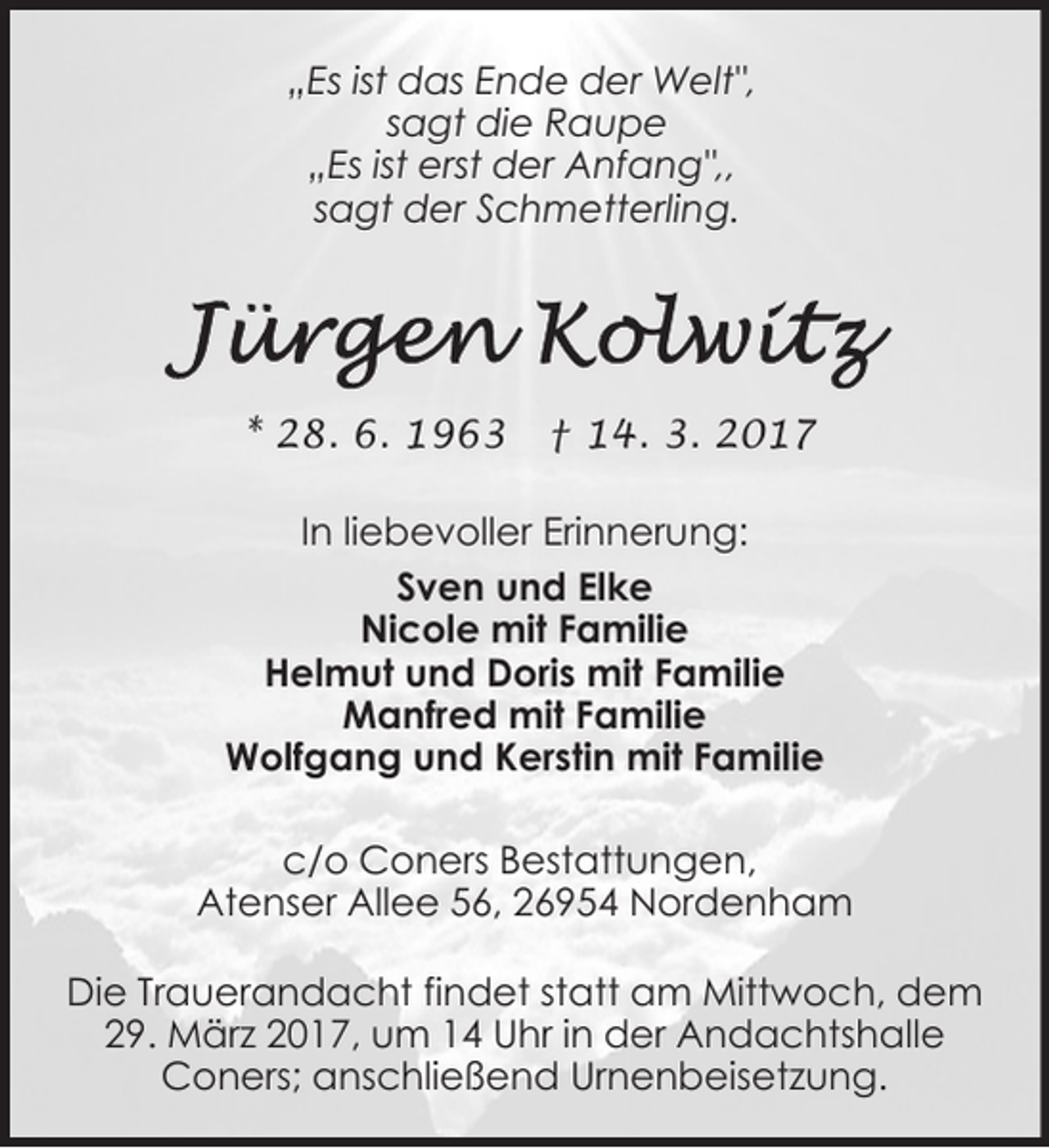 <p>„Es ist das Ende der Welt",<br />sagt die Raupe<br />„Es ist erst der Anfang",,<br />sagt der Schmetterling.</p>
<p>* 28. 6. 1963</p>
<p>† 14. 3. 2017</p>
<p>In liebevoller Erinnerung:<br />Sven und Elke<br />Nicole mit Familie<br />Helmut und Doris mit Familie<br />Manfred mit Familie<br />Wolfgang und Kerstin mit Familie<br />c/o Coners Bestattungen,<br />Atenser Allee 56, 26954 Nordenham<br />Die Trauerandacht findet statt am Mittwoch, dem<br />29. März 2017, um 14 Uhr in der Andachtshalle<br />Coners; anschließend Urnenbeisetzung.</p>