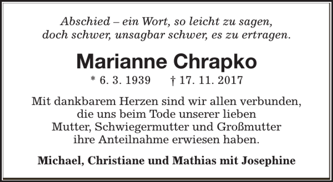<p>Abschied – ein Wort, so leicht zu sagen,<br />doch schwer, unsagbar schwer, es zu ertragen.</p><p>Marianne Chrapko<br />* 6. 3. 1939</p><p>† 17. 11. 2017</p><p>Mit dankbarem Herzen sind wir allen verbunden,<br />die uns beim Tode unserer lieben<br />Mutter, Schwiegermutter und Großmutter<br />ihre Anteilnahme erwiesen haben.<br />Michael, Christiane und Mathias mit Josephine</p>