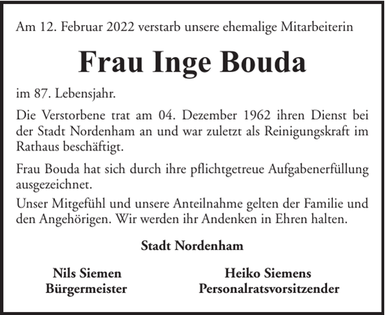 <p>Am 12. Februar 2022 verstarb unsere ehemalige Mitarbeiterin</p><p>Frau Inge Bouda<br />im 87. Lebensjahr.<br />Die Verstorbene trat am 04. Dezember 1962 ihren Dienst bei<br />der Stadt Nordenham an und war zuletzt als Reinigungskraft im<br />Rathaus beschäftigt.<br />Frau Bouda hat sich durch ihre pflichtgetreue Aufgabenerfüllung<br />ausgezeichnet.<br />Unser Mitgefühl und unsere Anteilnahme gelten der Familie und<br />den Angehörigen. Wir werden ihr Andenken in Ehren halten.<br />Stadt Nordenham<br />Nils Siemen<br />Bürgermeister</p><p>Heiko Siemens<br />Personalratsvorsitzender</p>