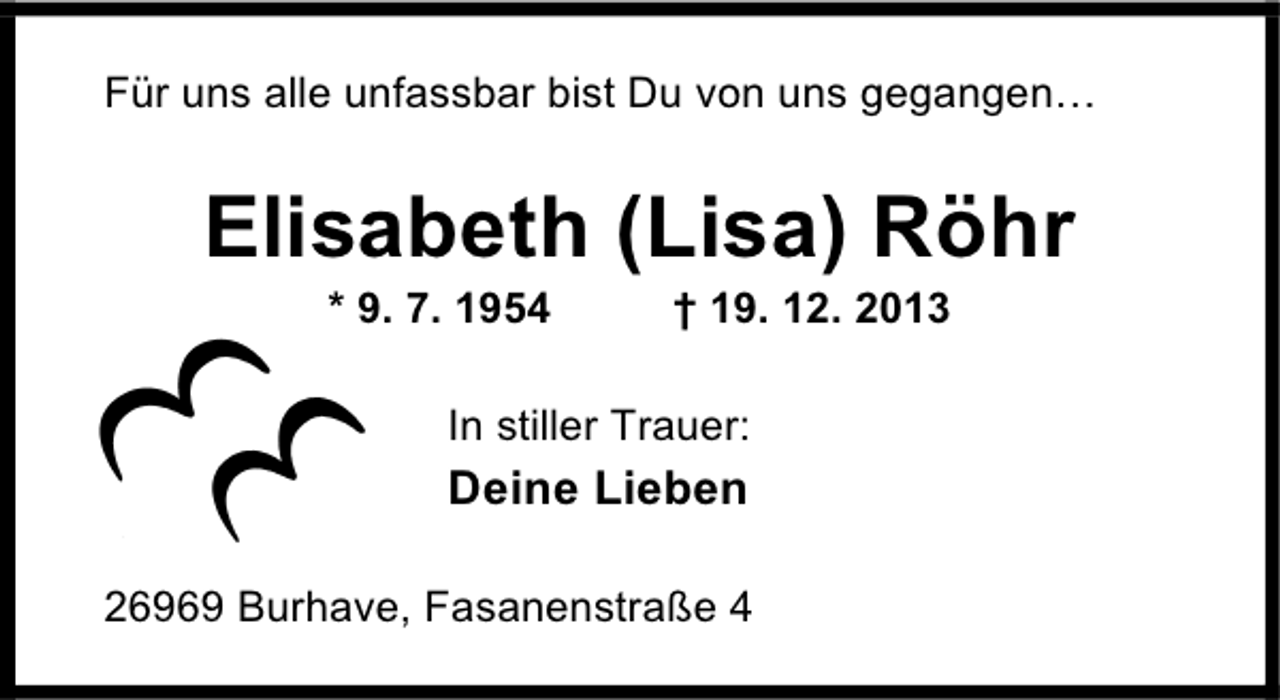 <p>Für uns alle unfassbar bist Du von uns gegangen</p><p>Elisabeth (Lisa) Röhr<br />* 9. 7. 1954</p><p>† 19. 12. 2013</p><p>In stiller Trauer:</p><p>Deine Lieben<br />26969 Burhave, Fasanenstraße 4</p>