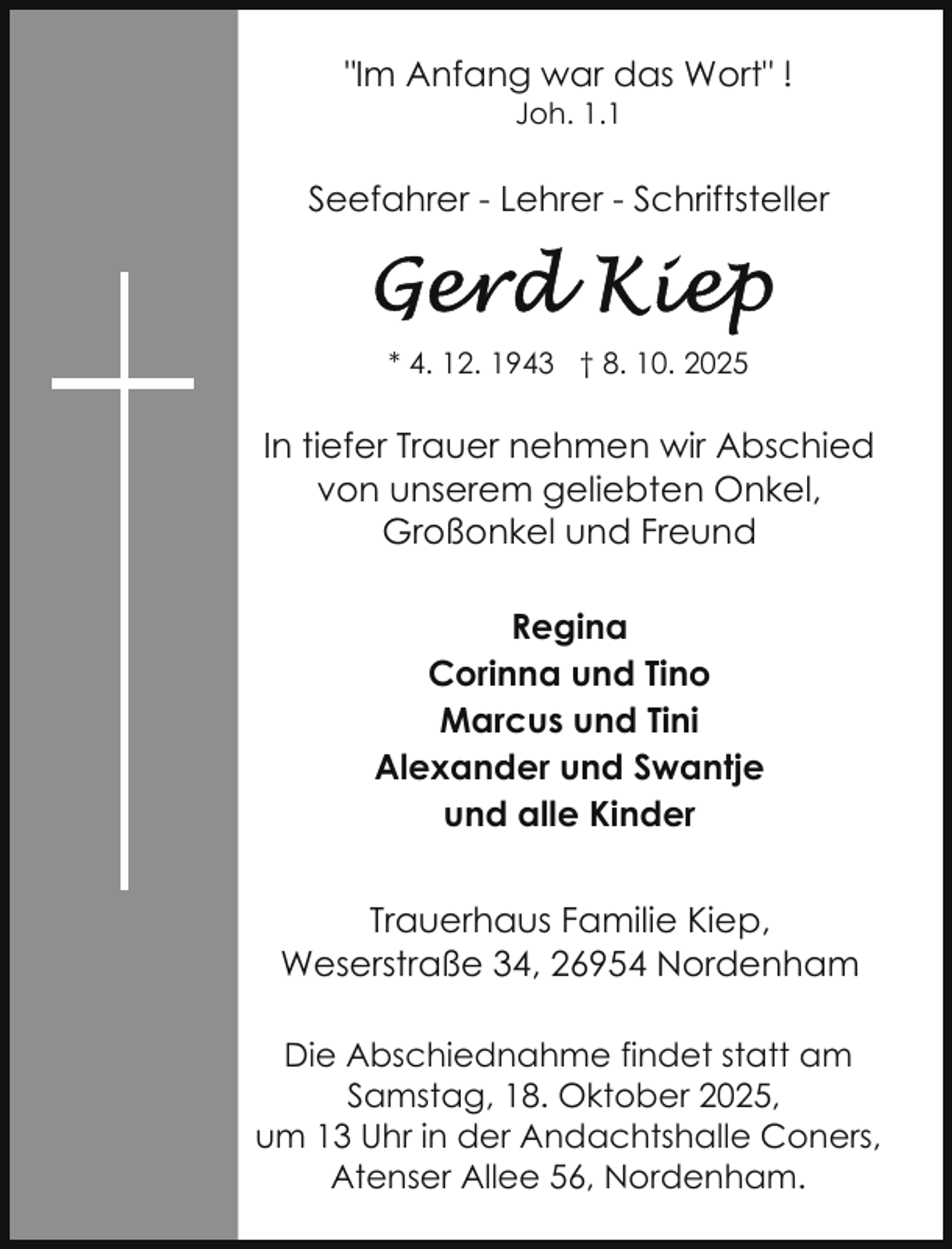 <p>"Im Anfang war das Wort" !<br />Joh. 1.1</p>
<p>Seefahrer - Lehrer - Schriftsteller</p>
<p>* 4. 12. 1943 † 8. 10. 2025</p>
<p>In tiefer Trauer nehmen wir Abschied<br />von unserem geliebten Onkel,<br />Großonkel und Freund<br />Regina<br />Corinna und Tino<br />Marcus und Tini<br />Alexander und Swantje<br />und alle Kinder<br />Trauerhaus Familie Kiep,<br />Weserstraße 34, 26954 Nordenham<br />Die Abschiednahme findet statt am<br />Samstag, 18. Oktober 2025,<br />um 13 Uhr in der Andachtshalle Coners,<br />Atenser Allee 56, Nordenham.</p>