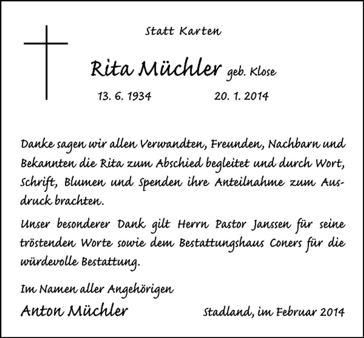 <p>Statt Kar ten</p><p>Rita Müchler geb. Klose<br />13. 6. 1934</p><p>20. 1. 2014</p><p>Danke sagen wir allen Verwandten, Freunden, Nachbarn und<br />Bekannten die Rita zum Abschied begleitet und durch Wort,<br />Schrift, Blumen und Spenden ihre Anteilnahme zum Ausdruck brachten.<br />Unser besonderer Dank gilt Herrn Pastor Janssen für seine<br />tröstenden Worte sowie dem Bestattungshaus Coners für die<br />würdevolle Bestattung.<br />Im Namen aller Angehörigen</p><p>Anton Müchler</p><p>Stadland, im Februar 2014</p>