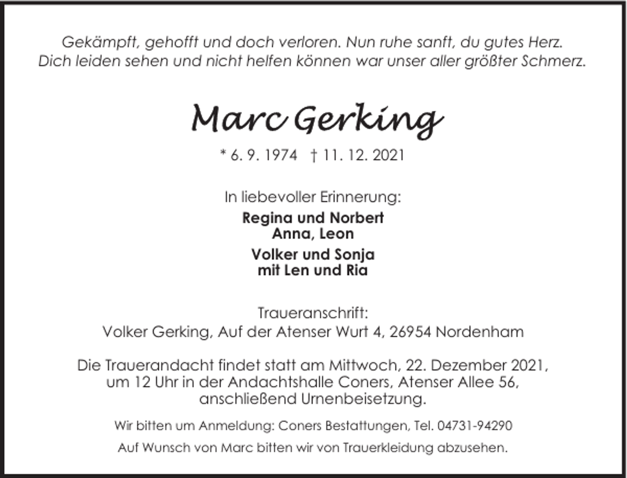 <p>Gekämpft, gehofft und doch verloren. Nun ruhe sanft, du gutes Herz.<br />Dich leiden sehen und nicht helfen können war unser aller größter Schmerz.</p>
<p>* 6. 9. 1974 † 11. 12. 2021<br />In liebevoller Erinnerung:<br />Regina und Norbert<br />Anna, Leon<br />Volker und Sonja<br />mit Len und Ria<br />Traueranschrift:<br />Volker Gerking, Auf der Atenser Wurt 4, 26954 Nordenham<br />Die Trauerandacht findet statt am Mittwoch, 22. Dezember 2021,<br />um 12 Uhr in der Andachtshalle Coners, Atenser Allee 56,<br />anschließend Urnenbeisetzung.<br />Wir bitten um Anmeldung: Coners Bestattungen, Tel. 04731-94290<br />Auf Wunsch von Marc bitten wir von Trauerkleidung abzusehen.</p>