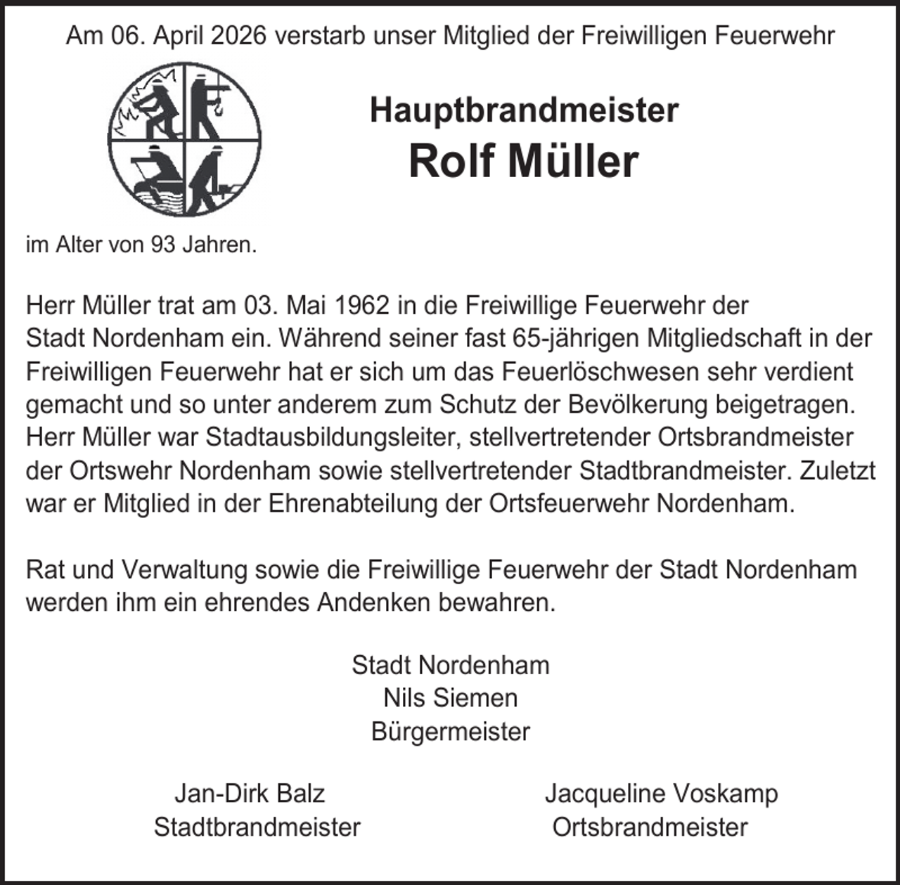 <p>Am 06. April 2026 verstarb unser Mitglied der Freiwilligen Feuerwehr</p><p>Hauptbrandmeister</p><p>Rolf Müller</p><p>im Alter von 93 Jahren.</p><p>Herr Müller trat am 03. Mai 1962 in die Freiwillige Feuerwehr der<br />Stadt Nordenham ein. Während seiner fast 65-jährigen Mitgliedschaft in der<br />Freiwilligen Feuerwehr hat er sich um das Feuerlöschwesen sehr verdient<br />gemacht und so unter anderem zum Schutz der Bevölkerung beigetragen.<br />Herr Müller war Stadtausbildungsleiter, stellvertretender Ortsbrandmeister<br />der Ortswehr Nordenham sowie stellvertretender Stadtbrandmeister. Zuletzt<br />war er Mitglied in der Ehrenabteilung der Ortsfeuerwehr Nordenham.<br />Rat und Verwaltung sowie die Freiwillige Feuerwehr der Stadt Nordenham<br />werden ihm ein ehrendes Andenken bewahren.<br />Stadt Nordenham<br />Nils Siemen<br />Bürgermeister<br />Jan-Dirk Balz<br />Stadtbrandmeister</p><p>Jacqueline Voskamp<br />Ortsbrandmeister</p>